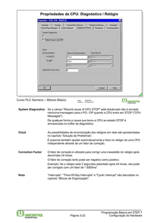 Propriedades da CPU: Diagnóstico / Relógio 
Curso PLC Siemens – Módulo Básico Data: 29/6/2007 
Arquivo: S7-Bas-03.23 
SystemDiagnostics Se o campo "Record cause of CPU STOP" está desativado não é enviada 
nenhuma mensagem para o PG / OP quando a CPU entra em STOP ("CPU 
Messages"). 
De qualquer forma a causa que levou a CPU ao estado STOP é 
armazenada no buffer de diagnóstico. 
Clock As possibilidades de sincronização dos relógios em rede são apresentadas 
no capítulo “Solução de Problemas”. 
É possível também ajustar automaticamente a hora no relógio de uma CPU 
independente através de um fator de correção. 
Correction Factor O fator de correção é utilizado para corrigir uma inexatidão do relógio após 
decorridas 24 horas. 
O fator de correção tanto pode ser negativo como positivo. 
Exemplo: Se o relógio está 3 segundos adiantado após 24 horas, isto pode 
ser corrigido com um fator de "-3000ms". 
Nota "Interrupts", "Time-Of-Day Interrupts" e "Cyclic Interrupt" são discutidos no 
Página 3-23 
Programação Básica em STEP 7 
Configuração do Hardware 
capítulo “Blocos de Organização". 
 