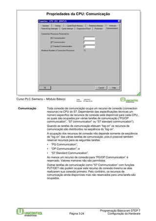 Propriedades da CPU: Comunicação 
Página 3-24 
Programação Básica em STEP 7 
Configuração do Hardware 
Curso PLC Siemens – Módulo Básico Data: 29/6/2007 
Arquivo: S7-Bas-03.24 
Comunicação Toda conexão de comunicação ocupa um recurso de conexão (connection 
resource) na CPU do S7. Dependendo das especificações técnicas um 
número específico de recursos de conexão está disponível para cada CPU, 
os quais são ocupados por várias tarefas de comunicação (“PG/OP 
communication”, “S7 communication” ou “S7 standard communication”). 
Quando as tarefas de comunicação efetuam “log on” os recursos de 
comunicação são distribuídos na seqüência do “log on”. 
A ocupação dos recursos de conexão não depende somente da seqüência 
de “log on” das várias tarefas de comunicação, pois é possível também 
reservar recursos para as seguintes tarefas: 
• “PG Communication”; 
• “OP Communication”; e 
• “S7 Standard Communication”. 
Ao menos um recurso de conexão para “PG/OP Communication” é 
reservado. Valores menores não são permitidos. 
Outras tarefas de comunicação como “S7 Communication” com funções 
PUT/GET não podem ocupar este recurso de conexão mesmo se elas 
realizarem sua conexão primeiro. Pelo contrário, os recursos de 
comunicação ainda disponíveis mas não reservados para uma tarefa são 
ocupados. 
 