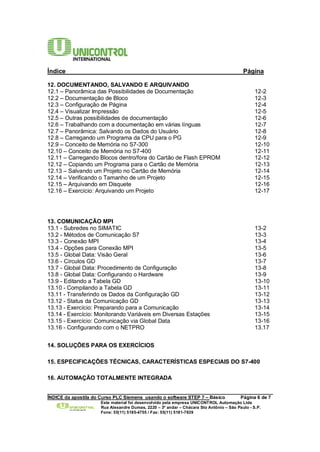 Índice Página 
12. DOCUMENTANDO, SALVANDO E ARQUIVANDO 
12.1 – Panorâmica das Possibilidades de Documentação 12-2 
12.2 – Documentação de Bloco 12-3 
12.3 – Configuração de Página 12-4 
12.4 – Visualizar Impressão 12-5 
12.5 – Outras possibilidades de documentação 12-6 
12.6 – Trabalhando com a documentação em várias línguas 12-7 
12.7 – Panorâmica: Salvando os Dados do Usuário 12-8 
12.8 – Carregando um Programa da CPU para o PG 12-9 
12.9 – Conceito de Memória no S7-300 12-10 
12.10 – Conceito de Memória no S7-400 12-11 
12.11 – Carregando Blocos dentro/fora do Cartão de Flash EPROM 12-12 
12.12 – Copiando um Programa para o Cartão de Memória 12-13 
12.13 – Salvando um Projeto no Cartão de Memória 12-14 
12.14 – Verificando o Tamanho de um Projeto 12-15 
12.15 – Arquivando em Disquete 12-16 
12.16 – Exercício: Arquivando um Projeto 12-17 
13. COMUNICAÇÃO MPI 
13.1 - Subredes no SIMATIC 13-2 
13.2 - Métodos de Comunicação S7 13-3 
13.3 - Conexão MPI 13-4 
13.4 - Opções para Conexão MPI 13-5 
13.5 - Global Data: Visão Geral 13-6 
13.6 - Círculos GD 13-7 
13.7 - Global Data: Procedimento de Configuração 13-8 
13.8 - Global Data: Configurando o Hardware 13-9 
13.9 - Editando a Tabela GD 13-10 
13.10 - Compilando a Tabela GD 13-11 
13.11 - Transferindo os Dados da Configuração GD 13-12 
13.12 - Status da Comunicação GD 13-13 
13.13 - Exercício: Preparando para a Comunicação 13-14 
13.14 - Exercício: Monitorando Variáveis em Diversas Estações 13-15 
13.15 - Exercício: Comunicação via Global Data 13-16 
13.16 - Configurando com o NETPRO 13.17 
14. SOLUÇÕES PARA OS EXERCÍCIOS 
15. ESPECIFICAÇÕES TÉCNICAS, CARACTERÍSTICAS ESPECIAIS DO S7-400 
16. AUTOMAÇÃO TOTALMENTE INTEGRADA 
______________________________________________________________________________________ 
ÍNDICE da apostila do Curso PLC Siemens usando o software STEP 7 – Básico Página 6 de 7 
Este material foi desenvolvido pela empresa UNICONTROL Automação Ltda 
Rua Alexandre Dumas, 2220 – 3º andar – Chácara Sto Antônio – São Paulo - S.P. 
Fone: 55(11) 5185-4755 / Fax: 55(11) 5181-7839 
 