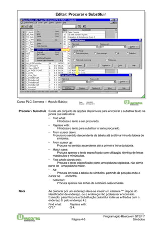 Editar: Procurar e Substituir 
Curso PLC Siemens – Módulo Básico Data: 29/6/2007 
Arquivo: S7-Bas-04.5 
Procurar / Substituir Existe um conjunto de opções disponíveis para encontrar e substituir texto na 
Página 4-5 
Programação Básica em STEP 7 
Símbolos 
janela que está ativa: 
• Find what: 
Introduza o texto a ser procurado. 
• Replace with: 
Introduza o texto para substituir o texto procurado. 
• From cursor down: 
Procura no sentido descendente da tabela até à última linha da tabela de 
símbolos. 
• From cursor up: 
Procura no sentido ascendente até a primeira linha da tabela. 
• Match case: 
Procura apenas o texto especificado com utilização idêntica de letras 
maiúsculas e minúsculas. 
• Find whole words only: 
Procura o texto especificado como uma palavra separada, não como 
parte de uma palavra maior. 
• All: 
Procura em toda a tabela de símbolos, partindo da posição onde o 
cursor se encontra. 
• Selection: 
Procura apenas nas linhas de símbolos selecionadas. 
Nota Ao procurar por um endereço deve-se inserir um caratere “*” depois do 
identificador de endereço, ou o endereço não poderá ser encontrado. 
Exemplo: para Procura e Substituição (substitui todas as entradas com o 
endereço 8. pelo endereço 4.): 
Find what: Replace with: 
Q*8.* Q 4. 
 