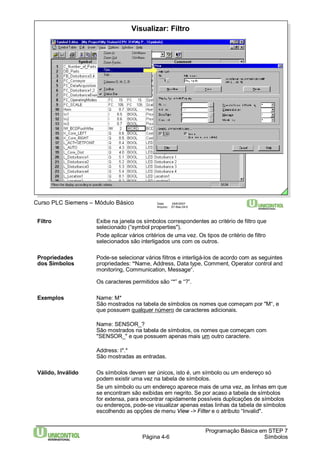 Visualizar: Filtro 
Curso PLC Siemens – Módulo Básico Data: 29/6/2007 
Arquivo: S7-Bas-04.6 
Filtro Exibe na janela os símbolos correspondentes ao critério de filtro que 
selecionado (“symbol properties"). 
Pode aplicar vários critérios de uma vez. Os tipos de critério de filtro 
selecionados são interligados uns com os outros. 
Propriedades Pode-se selecionar vários filtros e interligá-los de acordo com as seguintes 
dos Símbolos propriedades: “Name, Address, Data type, Comment, Operator control and 
Página 4-6 
Programação Básica em STEP 7 
Símbolos 
monitoring, Communication, Message“. 
Os caracteres permitidos são “*” e “?”. 
Exemplos Name: M* 
São mostrados na tabela de símbolos os nomes que começam por "M“, e 
que possuem qualquer número de caracteres adicionais. 
Name: SENSOR_? 
São mostrados na tabela de símbolos, os nomes que começam com 
"SENSOR_" e que possuem apenas mais um outro caractere. 
Address: I*.* 
São mostradas as entradas. 
Válido, Inválido Os símbolos devem ser únicos, isto é, um símbolo ou um endereço só 
podem existir uma vez na tabela de símbolos. 
Se um símbolo ou um endereço aparece mais de uma vez, as linhas em que 
se encontram são exibidas em negrito. Se por acaso a tabela de símbolos 
for extensa, para encontrar rapidamente possíveis duplicações de símbolos 
ou endereços, pode-se visualizar apenas estas linhas da tabela de símbolos 
escolhendo as opções de menu View -> Filter e o atributo “Invalid". 
 