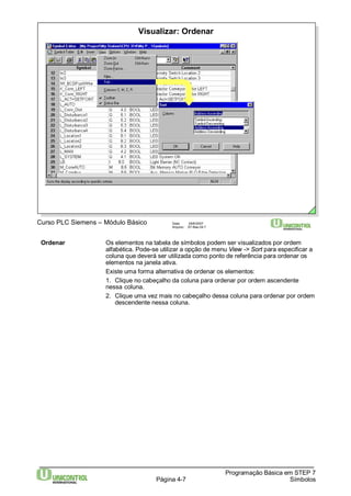 Visualizar: Ordenar 
Curso PLC Siemens – Módulo Básico Data: 29/6/2007 
Arquivo: S7-Bas-04.7 
Ordenar Os elementos na tabela de símbolos podem ser visualizados por ordem 
alfabética. Pode-se utilizar a opção de menu View -> Sort para especificar a 
coluna que deverá ser utilizada como ponto de referência para ordenar os 
elementos na janela ativa. 
Existe uma forma alternativa de ordenar os elementos: 
1. Clique no cabeçalho da coluna para ordenar por ordem ascendente 
nessa coluna. 
2. Clique uma vez mais no cabeçalho dessa coluna para ordenar por ordem 
Página 4-7 
Programação Básica em STEP 7 
Símbolos 
descendente nessa coluna. 
 