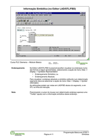 Informação Simbólica (no Editor LAD/STL/FBD) 
Curso PLC Siemens – Módulo Básico Data: 29/6/2007 
Arquivo: S7-Bas-04.11 
Endereçamento No Editor LAD/STL/FBD é possível escolher visualizar os endereços numa 
das formas a seguir apresentadas, selecionando a opção de menu View -> 
Display -> Symbolic Representation: 
Página 4-11 
Programação Básica em STEP 7 
Símbolos 
• Endereçamento Simbólico; ou 
• Endereçamento Absoluto. 
Para visualizar o endereço absoluto e simbólico atribuído num determinado 
segmento deve-se selecionar a opção de menu View -> Display -> Symbol 
Information. 
As atribuições podem ser vistas em LAD/FBD abaixo do segmento, e em 
STL na linha de instrução. 
Nota Posicionando o cursor do mouse num determinado endereço aparece uma 
"Tooltip" (ajuda) com a informação simbólica desse endereço. 
 