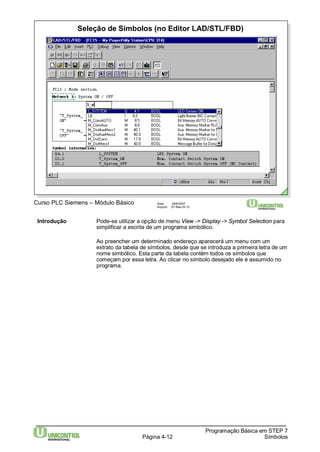 Seleção de Símbolos (no Editor LAD/STL/FBD) 
Página 4-12 
Programação Básica em STEP 7 
Símbolos 
Curso PLC Siemens – Módulo Básico Data: 29/6/2007 
Arquivo: S7-Bas-04.12 
Introdução Pode-se utilizar a opção de menu View -> Display -> Symbol Selection para 
simplificar a escrita de um programa simbólico. 
Ao preencher um determinado endereço aparecerá um menu com um 
extrato da tabela de símbolos, desde que se introduza a primeira letra de um 
nome simbólico. Esta parte da tabela contém todos os símbolos que 
começam por essa letra. Ao clicar no símbolo desejado ele é assumido no 
programa. 
 