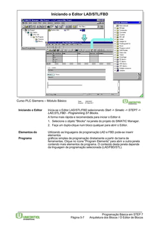 Iniciando o Editor LAD/STL/FBD 
2x 
Curso PLC Siemens – Módulo Básico Data: 29/6/2007 
Arquivo: S7-Bas-05.7 
Iniciando o Editor Inicia-se o Editor LAD/STL/FBD selecionando Start -> Simatic -> STEP7 -> 
LAD,STL,FBD - Programming S7 Blocks. 
A forma mais rápida e recomendada para iniciar o Editor é: 
1. Selecione o objeto "Blocks" na janela do projeto do SIMATIC Manager. 
2. Faça um duplo-clique num bloco qualquer para abrir o Editor. 
Elementos do Utilizando as linguagens de programação LAD e FBD pode-se inserir 
Programação Básica em STEP 7 
Arquitetura dos Página 5-7 Blocos / O Editor de Blocos 
elementos 
Programa gráficos simples de programação diretamente a partir da barra de 
ferramentas. Clique no ícone "Program Elements" para abrir a outra janela 
contendo mais elementos de programa. O conteúdo desta janela depende 
da linguagem de programação selecionada (LAD/FBD/STL). 
 