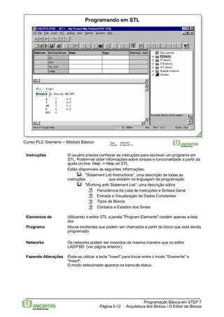 Programando em STL 
Curso PLC Siemens – Módulo Básico Data: 29/6/2007 
Arquivo: S7-Bas-05.12 
Instruções O usuário precisa conhecer as instruções para escrever um programa em 
STL. Podem-se obter informações sobre sintaxe e funcionalidade a partir da 
ajuda on-line: Help -> Help on STL. 
Estão disponíveis as seguintes informações: 
"Statement List Instructions“: uma descrição de todas as 
instruções que existem na linguagem de programação 
"Working with Statement List“: uma descrição sobre 
Panorâmica da Lista de Instruções e Sintaxe Geral 
Entrada e Visualização de Dados Constantes 
Tipos de Blocos 
Contatos e Estados dos Sinais 
Elementos de Utilizando o editor STL a janela "Program Elements" contém apenas a lista 
Programação Básica em STEP 7 
Arquitetura dos Página 5-12 Blocos / O Editor de Blocos 
dos 
Programa blocos existentes que podem ser chamados a partir do bloco que está sendo 
programado. 
Networks Os networks podem ser inseridos da mesma maneira que no editor 
LAD/FBD (ver página anterior). 
Fazendo Alterações Pode-se utilizar a tecla "Insert" para trocar entre o modo "Overwrite" e 
"Insert". 
O modo selecionado aparece na barra de status. 
 