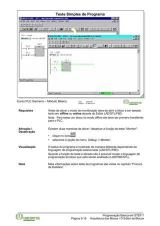 Teste Simples de Programa 
Curso PLC Siemens – Módulo Básico Data: 29/6/2007 
Requisitos Antes de ativar o modo de monitoração deve-se abrir o bloco a ser testado 
tanto em offline ou online através do Editor LAD/STL/FBD. 
Nota: Para testar um bloco no modo offline ele deve ser primeiro transferido 
para o PLC. 
Ativação / Existem duas maneiras de ativar / desativar a função de teste “Monitor": 
Desativação 
• clique no ícone 
• selecione a opção de menu Debug -> Monitor. 
Visualização O status do programa é mostrado de maneira diferente dependendo da 
linguagem de programação selecionada (LAD/STL/FBD). 
Quando a função de teste é ativada não é possível mudar a linguagem de 
programação do bloco que está sendo analisado (LAD/FBD/STL). 
Nota Mais informações sobre teste de programas são vistas no capítulo “Procura 
Programação Básica em STEP 7 
Arquitetura dos Página 5-16 Blocos / O Editor de Blocos 
de Defeitos”. 
Arquivo: S7-Bas-05.16 
 