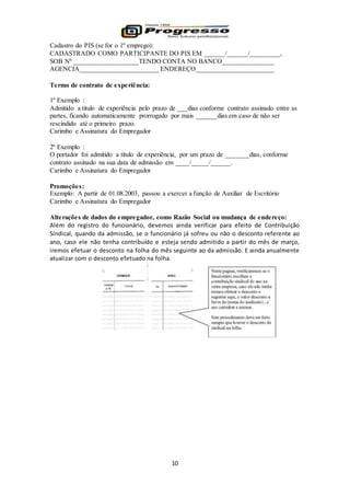 10
Cadastro do PIS (se for o 1º emprego):
CADASTRADO COMO PARTICIPANTE DO PIS EM ______/______/_________,
SOB Nº ___________________TENDO CONTA NO BANCO_______________
AGENCIA_______________________ ENDEREÇO_______________________
Termo de contrato de experiência:
1º Exemplo :
Admitido a titulo de experiência pelo prazo de ___dias conforme contrato assinado entre as
partes, ficando automaticamente prorrogado por mais ______dias em caso de não ser
rescindido até o primeiro prazo.
Carimbo e Assinatura do Empregador
2º Exemplo :
O portador foi admitido a título de experiência, por um prazo de _______dias, conforme
contrato assinado na sua data de admissão em ____/_____/______.
Carimbo e Assinatura do Empregador
Promoções:
Exemplo: A partir de 01.08.2003, passou a exercer a função de Auxiliar de Escritório
Carimbo e Assinatura do Empregador
Alterações de dados do empregador, como Razão Social ou mudança de endereço:
Além do registro do funcionário, devemos ainda verificar para efeito de Contribuição
Sindical, quando da admissão, se o funcionário já sofreu ou não o desconto referente ao
ano, caso ele não tenha contribuído e esteja sendo admitido a partir do mês de março,
iremos efetuar o desconto na folha do mês seguinte ao da admissão. E ainda anualmente
atualizar com o desconto efetuado na folha.
 