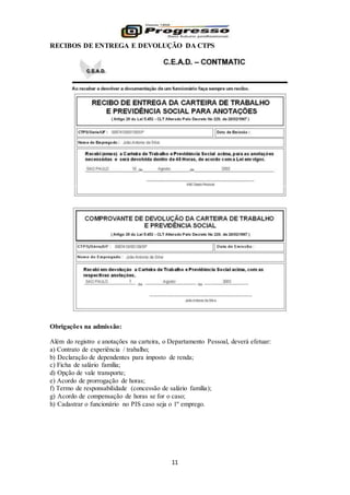 11
RECIBOS DE ENTREGA E DEVOLUÇÃO DA CTPS
Obrigações na admissão:
Além do registro e anotações na carteira, o Departamento Pessoal, deverá efetuar:
a) Contrato de experiência / trabalho;
b) Declaração de dependentes para imposto de renda;
c) Ficha de salário família;
d) Opção de vale transporte;
e) Acordo de prorrogação de horas;
f) Termo de responsabilidade (concessão de salário família);
g) Acordo de compensação de horas se for o caso;
h) Cadastrar o funcionário no PIS caso seja o 1º emprego.
 