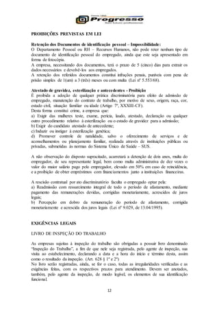 12
PROIBIÇÕES PREVISTAS EM LEI
Retenção dos Documentos de identificação pessoal – Impossibilidade:
O Departamento Pessoal ou RH – Recursos Humanos, não pode reter nenhum tipo de
documento de identificação pessoal do empregado, ainda que este seja apresentado em
forma de fotocópia.
A empresa, necessitando dos documentos, terá o prazo de 5 (cinco) dias para extrair os
dados necessários e devolvê-los aos empregados.
A retenção dos referidos documentos constitui infrações penais, puníveis com pena de
prisão simples de 1(um) a 3 (três) meses ou com multa (Lei nº 5.553/68).
Atestado de gravidez, esterilização e antecedentes - Proibição
É proibida a adoção de qualquer prática discriminatória para efeito de admissão de
empregado, manutenção do contrato de trabalho, por motivo de sexo, origem, raça, cor,
estado civil, situação familiar ou idade (Artigo 7º, XXXIII-CF).
Desta forma constitui crime, a empresa que:
a) Exigir das mulheres teste, exame, perícia, laudo, atestado, declaração ou qualquer
outro procedimento relativo à esterilização ou o estado de gravidez para a admissão;
b) Exigir do candidato atestado de antecedente;
c) Induzir ou instigar à esterilização genética;
d) Promover controle de natalidade, salvo o oferecimento de serviços e de
aconselhamentos ou planejamento familiar, realizada através de instituições públicas ou
privadas, submetidas às normas do Sistema Único de Saúde – SUS.
A não observação do disposto supracitado, acarretará a detenção de dois anos, multa do
empregador, de seu representante legal, bem como multa administrativa de dez vezes o
valor do maior salário pago pelo empregador, elevado em 50% em caso de reincidência,
e a proibição de obter empréstimos com financiamentos junto a instituições financeiras.
A rescisão contratual por ato discriminatório faculta o empregado optar pela:
a) Readmissão com ressarcimento integral de todo o período de afastamento, mediante
pagamento das remunerações devidas, corrigidas monetariamente, acrescidos de juros
legais;
b) Percepção em dobro da remuneração do período de afastamento, corrigida
monetariamente e acrescida dos juros legais (Lei nº 9.029, de 13.04/1995).
EXIGÊNCIAS LEGAIS
LIVRO DE INSPEÇÃO DO TRABALHO
As empresas sujeitas à inspeção do trabalho são obrigadas a possuir livro denominado
“Inspeção do Trabalho”, a fim de que nele seja registrada, pelo agente de inspeção, sua
visita ao estabelecimento, declarando a data e a hora do início e término desta, assim
como o resultado da inspeção. (Art. 628 § 1º e 2º)
No livro serão registradas, ainda, se for o caso, todas as irregularidades verificadas e as
exigências feitas, com os respectivos prazos para atendimento. Devem ser anotados,
também, pelo agente da inspeção, de modo legível, os elementos de sua identificação
funcional.
 