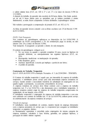 17
o salário mínimo hora (CLT, art. 428 § 2º e art. 17 e §o único do decreto 5.598 de
1/12/2005).
A duração do trabalho do aprendiz não excederá de 06 horas diárias. Este limite poderá
ser de até 8 horas diárias para os aprendizes que já tenham concluído o ensino
fundamental, se nelas forem computadas as horas destinadas à aprendizagem teórica.
São vedadas a prorrogação e compensação de jornada (CLT, art. 432 e § 1º).
As férias do aprendiz devem coincidir com as férias escolares (art. 25 do Decreto 5.598
de 01/12/2005).
FGTS / Vale Transporte
Nos contratos de aprendizagem, aplicam-se as disposições da Lei 8.036/1990. A
contribuição do FGTS corresponderá a 2% da remuneração paga ou devida, no mês
anterior (Art. 24 e § único do Decreto 5.598).
Vale transporte: É assegurado ao aprendiz o direito do vale-transporte.
O contrato de aprendizagem extinguir-se-á:
 No seu termo ou quando o aprendiz completar 24 anos, exceto na hipótese de
aprendiz deficiente, ou antecipadamente nas seguintes hipóteses: (CLT, art.
433).
 Desempenho insuficiente ou inadequação do aprendiz;
 Falta disciplinar grave;
 Ausência injustificada à escola que implique a perda do ano letivo;
 A pedido do aprendiz.
Contratação de Trabalho Temporário
(Lei nº. 6.019, de 03/01/1974 e Instrução Normativa nº. 3, de 22/04/2004 – TEM/SRT).
O Contrato de trabalho temporário é aquele que, por intermédio de empresa de trabalho
temporário, o trabalhador presta serviço para uma determinada empresa (tomadora de
serviço), visando atender a necessidade transitória de substituição de empregados de seu
quadro regular e permanente, ou acréscimo extraordinário de serviço.
A empresa tomadora de serviços deve firmar contrato com a empresa de trabalho
temporário (art. 9 a Lei 9.016/74) e não diretamente com o trabalhador temporário. A
empresa tomadora poderá exigir da empresa de trabalho temporário comprovantes da
regularidade de sua situação com o INSS.
O trabalhador temporário é empregado da empresa de trabalho temporário e com esta
será celebrado seu contrato de trabalho (art. 11 da Lei 6.019/74), embora preste serviço
no estabelecimento da empresa tomadora de serviços.
Vínculo de emprego
O trabalhador, nesta modalidade de contrato, mantém vínculo de emprego diretamente
com a empresa prestadora do serviço que é a responsável por assegurar ao trabalhador
temporário os seguintes direitos:
a) Remuneração equivalente à percebida pelos empregados de mesma categoria da
empresa tomadora, calculados a base horária, garantida, em qualquer hipótese, a
percepção do salário mínimo regional;
 
