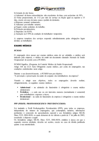 18
b) Jornada de oito horas;
c) Adicional de horas extraordinárias não excedentes de duas, com acréscimo de 50%.
d) Férias proporcionais, de 1/12 por mês de serviço ou fração igual ou superior a 15
dias, exceto em caso de justa causa e pedido de demissão.
e) Repouso semanal remunerado;
f) Adicional por trabalho noturno;
g) Seguro contra acidentes do trabalho;
h) Proteção previdenciária;
i) Depósitos do FGTS;
j) Anotação na CTPS da condição de trabalhador temporário.
A empresa tomadora dos serviços responde subsidiariamente pelas obrigações legais
devidas ao trabalhador.
EXAME MÉDICO
PCMSO
O empregado deve passar por exames médicos antes de ser admitido, o médico será
indicado pela empresa, o médico irá emitir um documento chamado Atestado de Saúde
Ocupacional de acordo com o PCMSO.
PCMSO Significa (Programa de Controle Médico de Saúde Ocupacional)
Artigo 168 da CLT: Será Obrigatório exame médico, por conta do empregador, nas
condições estabelecidas neste artigo.
Durante o seu desenvolvimento, o PCMSO tem por objetivo:
“A prevenção e preservação da saúde do conjunto dos trabalhadores da empresa”.
Visando a atingir seus objetivos, todos os empregados deverão realizar,
obrigatoriamente, os seguintes exames médicos:
 Admissional - na admissão do funcionário é obrigatório o exame médico
admissional;
 Periódicos - a cada ano ou em intervalos menores (normalmente é semestral)
para trabalhadores expostos a riscos;
 Demissional - na saída do funcionário da empresa é obrigatório o exame médico
demissional.
PPP (PERFIL PROFISSIOGRÁFICO PREVIDENCIÁRIO)
Foi instituído o Perfil Profissiográfico Previdenciário (PPP), para todas as empresas,
independente do número de empregados, que contemplará, inclusive, informações
pertinentes à concessão de aposentadoria especial e aos formulários antigos SB-40,
Dises 5235, DSS-8030, os quais deixaram de ter eficácia a partir de 1º de julho de 2003,
ressalvado o disposto a seguir.
Os formulários antigos SB-40, Dises 5235, DSS-8030, emitidos à época em que o
segurado exerceu atividade, deverão ser aceitos, exceto no caso de dúvida justificada
quanto à sua autenticidade.
 