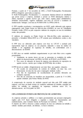 19
Portanto, a partir de 1º de novembro de 2003, o Perfil Profissiográfico Previdenciário
(PPP) é obrigatório para todas as empresas.
O Perfil Profissiográfico Previdenciário é o documento histórico-laboral do trabalhador
que presta serviço à empresa, destinado a prestar ao INSS informações relativas a
efetiva exposição a agentes nocivos que, entre outros, registra dados administrativos,
atividades desenvolvidas, registros ambientais com base no LTCAT e resultados de
monitorizarão biológica com base no PCMSO (NR-7) e PPRA (NR-9).
O PPP respalda ocorrências e movimentações em GFIP, sendo elaborado pela empresa
empregadora, pelo Órgão Gestor de Mão-de-obra (OGMO), no caso do Trabalhador
Portuário Avulso (TPA) ou pelo respectivo sindicato da categoria, no caso de trabalhado
avulso não-portuário.
O sindicato de categoria ou Órgão Gestor de Mão-de-Obra estão autorizados a
preencher o formulário Dirben-8030 ou o PP somente para trabalhadores avulsos a eles
vinculados.
O PPP deve ser elaborado pela empresa com base no LTCAT e assinado pelo
representante legal da empresa ou seu preposto, indicando o nome do médico do
trabalho e do engenheiro de segurança do trabalho, em conformidade com o
direcionamento do SESMT.
O PPP deve ser mantido atualizado magneticamente ou por meio físico com a seguinte
periodicidade:
 Anualmente, na mesma época em que se apresentar os resultados da análise
global do desenvolvimento do PPRA, do PGR, do PCMAT e do PCMSO;
 Nos casos de alteração de layout da empresa com alterações de exposições de
agentes nocivos, mesmo que o código da GFIP/Sefip não se altere.
O PPP deverá ser emitido obrigatoriamente por meio físico nas seguintes situações:
 Por ocasião do encerramento de contrato de trabalho, em duas vias, com
fornecimento de uma das vias para o empregado mediante recibo;
 Para fins de requerimento de reconhecimento de períodos laborados em
condições especiais;
 Para fins de concessão de benefícios por incapacidade, a partir de 1º-11-2003,
quando solicitado pela Perícia Médica do INSS.
A comprovação do exercício de atividade especial será feita pelo PPP emitido pela
empresa, com base em laudo técnico de condições ambientais de trabalho, expedido por
médico do trabalho ou engenheiro de segurança, conforme anexo XV, ou
alternativamente, até 30 de junho de 2003.
CIPA (COMISSÃO INTERNA DE PREVENÇÃO DE ACIDENTES)
As empresas privadas e públicas e os órgãos governamentais que possuam empregados
regidos pela CLT ficam obrigados a organizar e manter em funcionamento, por
estabelecimento, uma Comissão Interna de Prevenção de Acidentes – CIPA.
O objetivo da CIPA é observar e relatar condições de risco nos ambientes de trabalho e
solicitar medidas para reduzir, até eliminar, os riscos existentes.
 