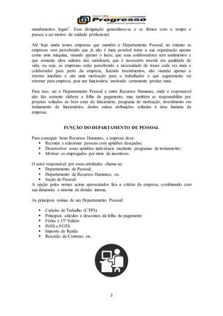 2
mandamentos legais”. Essa designação generalizou-se e se firmou com o tempo e
passou a ser motivo de vaidade profissional.
Até hoje ainda temos empresas que mantêm o Departamento Pessoal, no entanto as
empresas vem percebendo que já não é mais possível tratar a sua organização apenas
como uma máquina, visando apenas o lucro, que seus colaboradores tem sentimentos e
que somente altos salários não satisfazem, que é necessário investir em qualidade de
vida, ou seja, as empresas estão percebendo a necessidade de trazer cada vez mais o
colaborador para perto da empresa, fazendo investimentos, não visando apenas o
retorno imediato e sim uma motivação para o trabalhador o que seguramente vai
retornar para empresa, pois um funcionário motivado certamente produz mais.
Para isso, sai o Departamento Pessoal e entra Recursos Humanos, onde o responsável
não tão somente elabora a folha de pagamento, mas também se responsabiliza por
projetos voltados ao bem estar do funcionário, programa de motivação, investimento em
treinamento de funcionários, dentre outras atribuições voltadas à área humana da
empresa.
FUNÇÃO DO DEPARTAMENTO DE PESSOAL
Para conseguir bons Recursos Humanos, a empresa deve:
 Recrutar e selecionar pessoas com aptidões desejadas;
 Desenvolver essas aptidões individuais mediante programas de treinamento;
 Motivar os empregados por meio de incentivos.
O setor responsável por essas atividades chama-se:
 Departamento de Pessoal;
 Departamento de Recursos Humanos; ou
 Seção de Pessoal.
A opção pelos nomes acima apresentados fica a critério da empresa, combinando com
sua dimensão e sistema de divisão interna.
As principais rotinas de um Departamento Pessoal:
 Carteira de Trabalho (CTPS)
 Principais cálculos e descontos da folha de pagamento
 Férias e 13º Salário
 INSS e FGTS
 Imposto de Renda
 Rescisão de Contrato, etc.
 