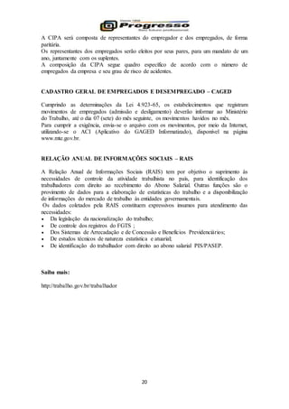 20
A CIPA será composta de representantes do empregador e dos empregados, de forma
paritária.
Os representantes dos empregados serão eleitos por seus pares, para um mandato de um
ano, juntamente com os suplentes.
A composição da CIPA segue quadro específico de acordo com o número de
empregados da empresa e seu grau de risco de acidentes.
CADASTRO GERAL DE EMPREGADOS E DESEMPREGADO – CAGED
Cumprindo as determinações da Lei 4.923-65, os estabelecimentos que registram
movimentos de empregados (admissão e desligamento) deverão informar ao Ministério
do Trabalho, até o dia 07 (sete) do mês seguinte, os movimentos havidos no mês.
Para cumprir a exigência, envia-se o arquivo com os movimentos, por meio da Internet,
utilizando-se o ACI (Aplicativo do GAGED Informatizado), disponível na página
www.mte.gov.br.
RELAÇÃO ANUAL DE INFORMAÇÕES SOCIAIS – RAIS
A Relação Anual de Informações Sociais (RAIS) tem por objetivo o suprimento às
necessidades de controle da atividade trabalhista no país, para identificação dos
trabalhadores com direito ao recebimento do Abono Salarial. Outras funções são o
provimento de dados para a elaboração de estatísticas do trabalho e a disponibilização
de informações do mercado de trabalho às entidades governamentais.
Os dados coletados pela RAIS constituem expressivos insumos para atendimento das
necessidades:
 Da legislação da nacionalização do trabalho;
 De controle dos registros do FGTS ;
 Dos Sistemas de Arrecadação e de Concessão e Benefícios Previdenciários;
 De estudos técnicos de natureza estatística e atuarial;
 De identificação do trabalhador com direito ao abono salarial PIS/PASEP.
Saiba mais:
http://trabalho.gov.br/trabalhador
 