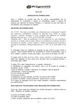 5
AULA 02
ADMISSÃO DE EMPREGADOS
Após o candidato ter passado pela fase de seleção, responsabilidade esta do
departamento de recrutamento e seleção ou eventualmente quando a empresa for
pequena pelo supervisor de Recursos Humanos e o supervisor da área, dará início ao
procedimento para contratação do candidato.
REGISTRO DE EMPREGADOS
Art. 41 CLT - Em todas as atividades será obrigatório para o empregador o registro
dos respectivos trabalhadores, podendo ser adotados livros, fichas ou sistema
eletrônico, conforme instruções a serem expedidas pelo Ministério do Trabalho.
(Redação dada pela Lei n.º 7.855-, de 24-10-89, DOU 25-10-89)
Parágrafo único - Além da qualificação civil ou profissional de cada trabalhador,
deverão ser anotados todos os dados relativos à sua admissão no emprego, duração e
efetividade do trabalho, a férias, acidentes e demais circunstâncias que interessem à
proteção do trabalhador. (Redação dada pela Lei n.º 7.855-, de 24- 10-89, DOU 25-10-
89).
O empregado deverá ser registrado no momento em que passar a prestar serviço à
empresa. “NÃO EXISTE PRAZO DE TOLERÂNCIA PARA O REGISTRO”. Não se
deve confundir a ausência de prazo para registro, com o prazo de devolução da CTPS.
O registro pode ser feito em livros, fichas, sistema eletrônico ou informatizado que
utilize meio magnético ou ótico (neste caso necessário fazer um memorial descritivo e
protocolado junto a DRT).
O registro deve conter obrigatoriamente as seguintes informações:
a) Identificação do empregado, com número, série e UF da Carteira de Trabalho e
Previdência Social – CTPS;
b) Data de admissão, e quando o funcionário for desligado a data da demissão;
c) Remuneração e forma de pagamento;
d) Local e horário de trabalho
e) Concessão de férias;
f) Identificação da conta vinculada ao FGTS e da conta do PIS/ PASEP;
g) Acidente de trabalho e doença profissional, quando tiverem ocorrido.
h) O registro de empregado deverá estar sempre atualizado e numerado sequencialmente
por estabelecimento.
DOCUMENTOS NECESSÁRIOS PARA REGISTRO DO EMPREGADO
Nessa fase iremos iniciar pela solicitação dos devidos documentos, conforme normas do
MTE – Ministério do Trabalho e Emprego:
a) Carteira de Trabalho (CTPS);
b) Cédula de identidade (RG);
c) Título de eleitor (obrigatório para os candidatos a partir de 18 anos);
 