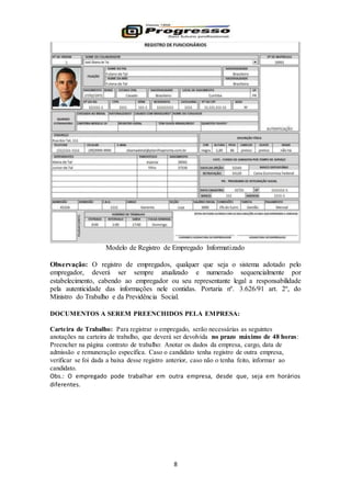 8
Modelo de Registro de Empregado Informatizado
Observação: O registro de empregados, qualquer que seja o sistema adotado pelo
empregador, deverá ser sempre atualizado e numerado sequencialmente por
estabelecimento, cabendo ao empregador ou seu representante legal a responsabilidade
pela autenticidade das informações nele contidas. Portaria nº. 3.626/91 art. 2º, do
Ministro do Trabalho e da Previdência Social.
DOCUMENTOS A SEREM PREENCHIDOS PELA EMPRESA:
Carteira de Trabalho: Para registrar o empregado, serão necessárias as seguintes
anotações na carteira de trabalho, que deverá ser devolvida no prazo máximo de 48 horas:
Preencher na página contrato de trabalho: Anotar os dados da empresa, cargo, data de
admissão e remuneração específica. Caso o candidato tenha registro de outra empresa,
verificar se foi dada a baixa desse registro anterior, caso não o tenha feito, informar ao
candidato.
Obs.: O empregado pode trabalhar em outra empresa, desde que, seja em horários
diferentes.
 