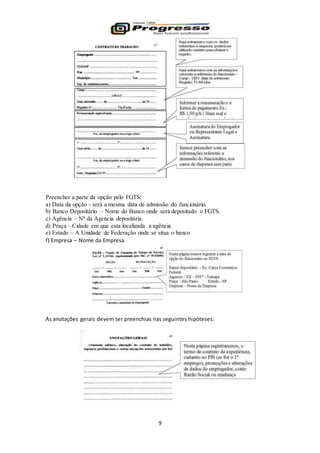 9
Preencher a parte da opção pelo FGTS:
a) Data da opção - será a mesma data de admissão do funcionário.
b) Banco Depositário – Nome do Banco onde será depositado o FGTS.
c) Agência – Nº da Agencia depositária.
d) Praça – Cidade em que esta localizada a agência
e) Estado – A Unidade de Federação onde se situa o banco
f) Empresa – Nome da Empresa
As anotações gerais devem ser preenchias nas seguintes hipóteses:
 
