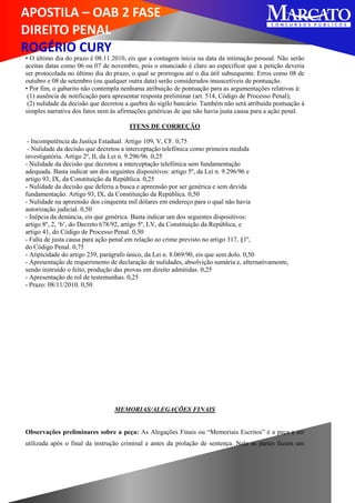 APOSTILA – OAB 2 FASE
DIREITO PENAL
ROGÉRIO CURY
• O último dia do prazo é 08.11.2010, eis que a contagem inicia na data da intimação pessoal. Não serão
aceitas datas como 06 ou 07 de novembro, pois o enunciado é claro ao especificar que a petição deveria
ser protocolada no último dia do prazo, o qual se prorrogou até o dia útil subsequente. Erros como 08 de
outubro e 08 de setembro (ou qualquer outra data) serão considerados insuscetíveis de pontuação.
• Por fim, o gabarito não contempla nenhuma atribuição de pontuação para as argumentações relativas à:
(1) ausência de notificação para apresentar resposta preliminar (art. 514, Código de Processo Penal);
(2) nulidade da decisão que decretou a quebra do sigilo bancário. Também não será atribuída pontuação á
simples narrativa dos fatos nem às afirmações genéricas de que não havia justa causa para a ação penal.
ITENS DE CORREÇÃO
- Incompetência da Justiça Estadual. Artigo 109, V, CF. 0,75
- Nulidade da decisão que decretou a interceptação telefônica como primeira medida
investigatória. Artigo 2º, II, da Lei n. 9.296/96. 0,25
- Nulidade da decisão que decretou a interceptação telefônica sem fundamentação
adequada. Basta indicar um dos seguintes dispositivos: artigo 5º, da Lei n. 9.296/96 e
artigo 93, IX, da Constituição da República. 0,25
- Nulidade da decisão que deferiu a busca e apreensão por ser genérica e sem devida
fundamentação. Artigo 93, IX, da Constituição da República. 0,50
- Nulidade na apreensão dos cinquenta mil dólares em endereço para o qual não havia
autorização judicial. 0,50
- Inépcia da denúncia, eis que genérica. Basta indicar um dos seguintes dispositivos:
artigo 8º, 2, ‘b’, do Decreto 678/92, artigo 5º, LV, da Constituição da República, e
artigo 41, do Código de Processo Penal. 0,50
- Falta de justa causa para ação penal em relação ao crime previsto no artigo 317, §1º,
do Código Penal. 0,75
- Atipicidade do artigo 239, parágrafo único, da Lei n. 8.069/90, eis que sem dolo. 0,50
- Apresentação de requerimento de declaração de nulidades, absolvição sumária e, alternativamente,
sendo instruído o feito, produção das provas em direito admitidas. 0,25
- Apresentação de rol de testemunhas. 0,25
- Prazo: 08/11/2010. 0,50
MEMORIAS/ALEGAÇÕES FINAIS
Observações preliminares sobre a peça: As Alegações Finais ou “Memoriais Escritos” é a peça a ser
utilizada após o final da instrução criminal e antes da prolação de sentença. Nela as partes fazem um
 