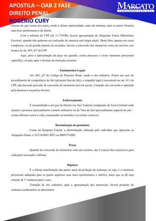 APOSTILA – OAB 2 FASE
DIREITO PENAL
ROGÉRIO CURY
resumo do que consta dos autos, sendo a última oportunidade, antes da sentença, para as partes frisarem
suas teses preliminares e de mérito.
Com a reforma do CPP (lei 11.719/08), haverá apresentação de Alegações Finais (Memoriais
Escritos), quando não puderem ser realizadas de maneira oral (regra atual). Desta feita, apenas em casos
complexos, ou de grande número de acusados, haverá a conversão dos memoriais orais em escritos, nos
termos do art. 403, §3º do CPP.
Aqui, para a apresentação da peça em questão, existe processo e existe momento processual
específico, ou seja, após o término da instrução criminal.
Fundamentos Legais
Art. 403, §3º do Código de Processo Penal, sendo o rito ordinário. Porém em caso de
procedimento de competência do Júri (primeira fase do Júri), o respaldo legal é encontrado no art. 411 do
CPP, não havendo previsão de conversão de memorial oral em escrito. Contudo, tal conversão é admitida
pela doutrina e na prática forense.
Endereçamento
É encaminhada a um juiz de Direito (ou Juiz Federal) competente da Vara Criminal onde
tramita o processo (procedimento comum ordinário) ou da Vara do Júri (procedimento especial do júri –
crimes dolosos contra a vida, consumados ou tentados e os crimes conexos).
Denominação do postulante
Como na Resposta Escrita, a denominação utilizada pelo indivíduo que apresenta as
Alegações Finais, é ACUSADO, RÉU ou IMPUTADO.
Prazo
Quando há conversão de memoriais orais em escritos, são 5 (cinco) dias sucessivos para
cada parte (acusação e defesa).
Hipótese
É a última manifestação das partes antes da prolação de sentença, ou seja, é o momento
processual adequado para as partes argüirem suas teses (preliminares e mérito), antes que se dê uma
solução de 1ª instância para o caso.
Tratando de rito ordinário, após a apresentação dos memoriais, haverá prolação de
sentença condenatória ou absolutória.
 