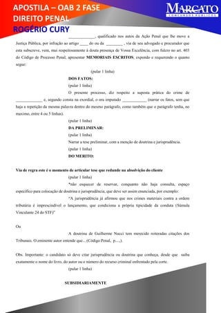 APOSTILA – OAB 2 FASE
DIREITO PENAL
ROGÉRIO CURY
_____________, qualificado nos autos da Ação Penal que lhe move a
Justiça Pública, por infração ao artigo ____ do ou da ________ , via de seu advogado e procurador que
esta subscreve, vem, mui respeitosamente à douta presença de Vossa Excelência, com fulcro no art. 403
do Código de Processo Penal, apresentar MEMORIAIS ESCRITOS, expondo e requerendo o quanto
segue:
(pular 1 linha)
DOS FATOS:
(pular 1 linha)
O presente processo, diz respeito a suposta prática do crime de
_____________ e, segundo consta na exordial, o ora imputado ____________ (narrar os fatos, sem que
haja a repetição da mesma palavra dentro do mesmo parágrafo, como também que o parágrafo tenha, no
maximo, entre 4 ou 5 linhas).
(pular 1 linha)
DA PRELIMINAR:
(pular 1 linha)
Narrar a tese preliminar, com a menção de doutrina e jurisprudência.
(pular 1 linha)
DO MERITO:
Via de regra este é o momento de articular tese que redunde na absolvição do cliente
(pular 1 linha)
*não esquecer de reservar, conquanto não haja consulta, espaço
específico para colocação de doutrina e jurisprudência, que deve ser assim enunciada, por exemplo:
“A jurisprudência já afirmou que nos crimes materiais contra a ordem
tributária é imprescindível o lançamento, que condiciona a própria tipicidade da conduta (Súmula
Vinculante 24 do STF)”
Ou
A doutrina de Guilherme Nucci tem merecido reiteradas citações dos
Tribunais. O eminente autor entende que... (Código Penal, p....,).
Obs. Importante: o candidato só deve citar jurisprudência ou doutrina que conheça, desde que saiba
exatamente o nome do livro, do autor ou o número do recurso criminal enfrentado pela corte.
(pular 1 linha)
SUBSIDIARIAMENTE
 
