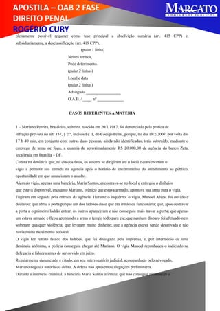 APOSTILA – OAB 2 FASE
DIREITO PENAL
ROGÉRIO CURY
plenamente possível requerer como tese principal a absolvição sumária (art. 415 CPP) e,
subsidiariamente, a desclassificação (art. 419 CPP).
(pular 1 linha)
Nestes termos,
Pede deferimento.
(pular 2 linhas)
Local e data
(pular 2 linhas)
Advogado _________________
O.A.B. / ____. nº _____________
CASOS REFERENTES À MATÉRIA
1 – Mariano Pereira, brasileiro, solteiro, nascido em 20/1/1987, foi denunciado pela prática de
infração prevista no art. 157, § 2.º, incisos I e II, do Código Penal, porque, no dia 19/2/2007, por volta das
17 h 40 min, em conjunto com outras duas pessoas, ainda não identificadas, teria subtraído, mediante o
emprego de arma de fogo, a quantia de aproximadamente R$ 20.000,00 de agência do banco Zeta,
localizada em Brasília – DF.
Consta na denúncia que, no dia dos fatos, os autores se dirigiram até o local e convenceram o
vigia a permitir sua entrada na agência após o horário de encerramento do atendimento ao público,
oportunidade em que anunciaram o assalto.
Além do vigia, apenas uma bancária, Maria Santos, encontrava-se no local e entregou o dinheiro
que estava disponível, enquanto Mariano, o único que estava armado, apontava sua arma para o vigia.
Fugiram em seguida pela entrada da agência. Durante o inquérito, o vigia, Manoel Alves, foi ouvido e
declarou: que abriu a porta porque um dos ladrões disse que era irmão da funcionária; que, após destravar
a porta e o primeiro ladrão entrar, os outros apareceram e não conseguiu mais travar a porta; que apenas
um estava armado e ficou apontando a arma o tempo todo para ele; que nenhum disparo foi efetuado nem
sofreram qualquer violência; que levaram muito dinheiro; que a agência estava sendo desativada e não
havia muito movimento no local.
O vigia fez retrato falado dos ladrões, que foi divulgado pela imprensa, e, por intermédio de uma
denúncia anônima, a polícia conseguiu chegar até Mariano. O vigia Manoel reconheceu o indiciado na
delegacia e faleceu antes de ser ouvido em juízo.
Regularmente denunciado e citado, em seu interrogatório judicial, acompanhado pelo advogado,
Mariano negou a autoria do delito. A defesa não apresentou alegações preliminares.
Durante a instrução criminal, a bancária Maria Santos afirmou: que não consegue reconhecer o
 