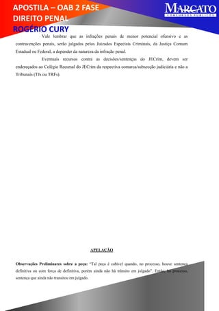 APOSTILA – OAB 2 FASE
DIREITO PENAL
ROGÉRIO CURY
Vale lembrar que as infrações penais de menor potencial ofensivo e as
contravenções penais, serão julgadas pelos Juizados Especiais Criminais, da Justiça Comum
Estadual ou Federal, a depender da natureza da infração penal.
Eventuais recursos contra as decisões/sentenças do JECrim, devem ser
endereçados ao Colégio Recursal do JECrim da respectiva comarca/subsecção judiciária e não a
Tribunais (TJs ou TRFs).
APELAÇÃO
Observações Preliminares sobre a peça: “Tal peça é cabível quando, no processo, houve sentença
definitiva ou com força de definitiva, porém ainda não há trânsito em julgado”. Então, há processo,
sentença que ainda não transitou em julgado.
 