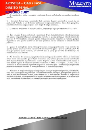 APOSTILA – OAB 2 FASE
DIREITO PENAL
ROGÉRIO CURY
11 – O candidato deve iniciar a prova com a elaboração da peça profissional e, em seguida responder as
questões.
12 – Importante lembrar que o examinador fará a correção da prova analisando a conduta de um
profissional. Portanto, o uso de técnica profissional é imprescindível (boas frases, bons parágrafos,
comentários técnicos e adequados para o caso, citação de artigos e súmulas).
13 – O candidato deve utilizar de raciocínio jurídico, amparado por legislação e Súmulas do STJ e STF.
14 - Para a redação da peça profissional, o examinando deverá formular texto com extensão máxima de
150 (cento e cinquenta) linhas; para a redação das respostas às questões práticas, a extensão máxima do
texto será de 30 (trinta) linhas para cada questão. Será desconsiderado, para efeito de avaliação, qualquer
fragmento de texto que for escrito fora do local apropriado ou que ultrapassar a extensão máxima
permitida.
15 - Quando da realização das provas prático-profissionais, caso a peça profissional e/ou as respostas das
questões práticas exijam assinatura, o examinando deverá utilizar apenas a palavra "ADVOGADO". Ao
texto que contenha outra assinatura, será atribuída nota 0 (zero), por se tratar de identificação do
examinando em local indevido.
16 - Na elaboração dos textos da peça profissional e das respostas às questões práticas, o examinando
deverá incluir todos os dados que se façam necessários, sem, contudo, produzir qualquer identificação
além daquelas fornecidas e permitidas no caderno de prova. Assim, o examinando deverá escrever o
nome do dado seguido de reticências (exemplo: "Município...", "Data...", "Advogado...", "OAB...", etc.).
A omissão de dados que forem legalmente exigidos ou necessários para a correta solução do problema
proposto acarretará em descontos na pontuação atribuída ao examinando nesta fase.
17 - Nos casos de propositura de peça inadequada para a solução do problema proposto, considerando,
neste caso, aquelas peças que justifiquem o indeferimento liminar por inépcia, principalmente quando se
tratar de ritos procedimentais diversos, como também não se possa aplicar o princípio da fungibilidade
nos casos de recursos, ou de apresentação de resposta incoerente com situação proposta ou de ausência de
texto, o examinando receberá nota ZERO na redação da peça profissional ou na questão.
RESPOSTA ESCRITA À ACUSAÇAO / RESPOSTA PRELIMINAR
 