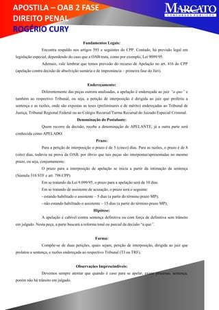 APOSTILA – OAB 2 FASE
DIREITO PENAL
ROGÉRIO CURY
Fundamentos Legais:
Encontra respaldo nos artigos 593 e seguintes do CPP. Contudo, há previsão legal em
legislação especial, dependendo do caso que a OAB trata, como por exemplo, Lei 9099/95.
Ademais, vale lembrar que temos previsão do recurso de Apelação no art. 416 do CPP
(apelação contra decisão de absolvição sumária e de impronúncia – primeira fase do Júri).
Endereçamento:
Diferentemente das peças outrora analisadas, a apelação é endereçada ao juiz “a quo” e
também ao respectivo Tribunal, ou seja, a petição de interposição é dirigida ao juiz que proferiu a
sentença e as razões, onde são expostas as teses (preliminares e de mérito) endereçadas ao Tribunal de
Justiça, Tribunal Regional Federal ou ao Colégio Recursal/Turma Recursal do Juizado Especial Criminal.
Denominação do Postulante:
Quem recorre da decisão, recebe a denominação de APELANTE, já a outra parte será
conhecida como APELADO.
Prazo:
Para a petição de interposição o prazo é de 5 (cinco) dias. Para as razões, o prazo é de 8
(oito) dias, todavia na prova da OAB, por óbvio que tais peças são interpostas/apresentadas no mesmo
prazo, ou seja, conjuntamente.
O prazo para a interposição de apelação se inicia a partir da intimação da sentença
(Súmula 310 STF e art. 798 CPP)
Em se tratando da Lei 9.099/95, o prazo para a apelação será de 10 dias.
Em se tratando de assistente de acusação, o prazo será o seguinte:
- estando habilitado o assistente – 5 dias (a partir do término prazo MP);
- não estando habilitado o assistente – 15 dias (a partir do término prazo MP);
Hipótese:
A apelação é cabível contra sentença definitiva ou com força de definitiva sem trânsito
em julgado. Nesta peça, a parte buscará a reforma total ou parcial da decisão “a quo”.
Forma:
Compõe-se de duas petições, quais sejam, petição de interposição, dirigida ao juiz que
prolatou a sentença, e razões endereçada ao respectivo Tribunal (TJ ou TRF).
Observações Imprescindíveis:
Devemos sempre atentar que quando é caso para se apelar, existe processo, sentença,
porém não há trânsito em julgado.
 