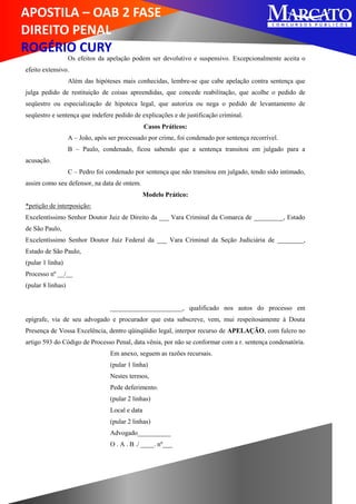 APOSTILA – OAB 2 FASE
DIREITO PENAL
ROGÉRIO CURY
Os efeitos da apelação podem ser devolutivo e suspensivo. Excepcionalmente aceita o
efeito extensivo.
Além das hipóteses mais conhecidas, lembre-se que cabe apelação contra sentença que
julga pedido de restituição de coisas apreendidas, que concede reabilitação, que acolhe o pedido de
seqüestro ou especialização de hipoteca legal, que autoriza ou nega o pedido de levantamento de
seqüestro e sentença que indefere pedido de explicações e de justificação criminal.
Casos Práticos:
A – João, após ser processado por crime, foi condenado por sentença recorrível.
B – Paulo, condenado, ficou sabendo que a sentença transitou em julgado para a
acusação.
C – Pedro foi condenado por sentença que não transitou em julgado, tendo sido intimado,
assim como seu defensor, na data de ontem.
Modelo Prático:
*petição de interposição:
Excelentíssimo Senhor Doutor Juiz de Direito da ___ Vara Criminal da Comarca de _________, Estado
de São Paulo,
Excelentíssimo Senhor Doutor Juiz Federal da ___ Vara Criminal da Seção Judiciária de ________,
Estado de São Paulo,
(pular 1 linha)
Processo nº __/__
(pular 8 linhas)
______________________, qualificado nos autos do processo em
epígrafe, via de seu advogado e procurador que esta subscreve, vem, mui respeitosamente à Douta
Presença de Vossa Excelência, dentro qüinqüídio legal, interpor recurso de APELAÇÃO, com fulcro no
artigo 593 do Código de Processo Penal, data vênia, por não se conformar com a r. sentença condenatória.
Em anexo, seguem as razões recursais.
(pular 1 linha)
Nestes termos,
Pede deferimento.
(pular 2 linhas)
Local e data
(pular 2 linhas)
Advogado__________
O . A . B ./ ____. nº___
 