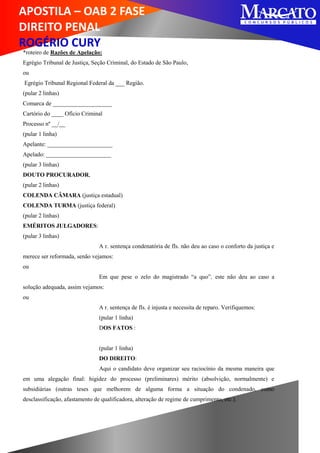 APOSTILA – OAB 2 FASE
DIREITO PENAL
ROGÉRIO CURY
*roteiro de Razões de Apelação:
Egrégio Tribunal de Justiça, Seção Criminal, do Estado de São Paulo,
ou
Egrégio Tribunal Regional Federal da ___ Região.
(pular 2 linhas)
Comarca de ____________________
Cartório do ____ Ofício Criminal
Processo nº __/__
(pular 1 linha)
Apelante: ______________________
Apelado: ______________________
(pular 3 linhas)
DOUTO PROCURADOR,
(pular 2 linhas)
COLENDA CÂMARA (justiça estadual)
COLENDA TURMA (justiça federal)
(pular 2 linhas)
EMÉRITOS JULGADORES:
(pular 3 linhas)
A r. sentença condenatória de fls. não deu ao caso o conforto da justiça e
merece ser reformada, senão vejamos:
ou
Em que pese o zelo do magistrado “a quo”, este não deu ao caso a
solução adequada, assim vejamos:
ou
A r. sentença de fls. é injusta e necessita de reparo. Verifiquemos:
(pular 1 linha)
DOS FATOS :
(pular 1 linha)
DO DIREITO:
Aqui o candidato deve organizar seu raciocínio da mesma maneira que
em uma alegação final: higidez do processo (preliminares) mérito (absolvição, normalmente) e
subsidiárias (outras teses que melhorem de alguma forma a situação do condenado, como
desclassificação, afastamento de qualificadora, alteração de regime de cumprimento, etc.).
 
