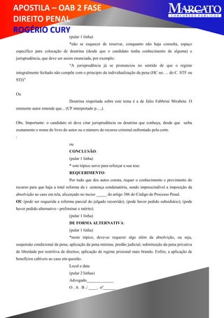 APOSTILA – OAB 2 FASE
DIREITO PENAL
ROGÉRIO CURY
(pular 1 linha)
*não se esquecer de reservar, conquanto não haja consulta, espaço
específico para colocação de doutrina (desde que o candidato tenha conhecimento de alguma) e
jurisprudência, que deve ser assim enunciada, por exemplo:
“A jurisprudência já se pronunciou no sentido de que o regime
integralmente fechado não compõe com o princípio da individualização da pena (HC no. ... do C. STF ou
STJ)”
Ou
Doutrina respeitada sobre este tema é a de Júlio Fabbrini Mirabete. O
eminente autor entende que... (CP interpretado p....,).
Obs. Importante: o candidato só deve citar jurisprudência ou doutrina que conheça, desde que saiba
exatamente o nome do livro do autor ou o número do recurso criminal enfrentado pela corte.
:
ou
CONCLUSÃO:
(pular 1 linha)
* este tópico serve para reforçar a sua tese.
REQUERIMENTO:
Por tudo que dos autos consta, requer o conhecimento e provimento do
recurso para que haja a total reforma da r. sentença condenatória, sendo imprescindível a imposição da
absolvição ao caso em tela, alicerçado no inciso _____ do artigo 386 do Código de Processo Penal.
OU (pode ser requerida a reforma parcial do julgado recorrido); (pode haver pedido subsidiário); (pode
haver pedido alternativo - preliminar e mérito).
(pular 1 linha)
DE FORMA ALTERNATIVA:
(pular 1 linha)
*neste tópico, deve-se requerer algo além da absolvição, ou seja,
suspensão condicional da pena; aplicação da pena mínima; perdão judicial; substituição da pena privativa
de liberdade por restritiva de direitos; aplicação de regime prisional mais brando. Enfim, a aplicação de
benefícios cabíveis ao caso em questão.
Local e data
(pular 2 linhas)
Advogado_____________
O . A . B ./ ____. nº______
 