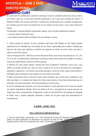 APOSTILA – OAB 2 FASE
DIREITO PENAL
ROGÉRIO CURY
de autoria não foi acolhida pelo conselho de sentença e Lauro foi condenado pelos dois crimes, tendo o
juiz fixado a pena em 16 anos pelo homicídio qualificado e, em 3 anos, pela ocultação de cadáver. O
Ministério Público não recorreu da decisão. A defesa ficou inconformada com o resultado do julgamento,
por entender que havia prova da inocência do réu em relação aos dois crimes e que a pena imposta foi
injusta.
Considerando a situação hipotética apresentada, indique, com os devidos fundamentos jurídicos:
< o recurso cabível à defesa de Lauro;
< a providência jurídica cabível na hipótese de o juiz denegar o recurso
5 - Paulo, analista de sistemas, 36 anos, caminhava pela Praça João Mendes em SP, Capital, quando
repentinamente foi abordado por um morador de rua. Paulo, surpreendido pela conduta e achando que
tratava-se de roubo, para defender-se, desferiu um empurrão na vítima, de nome Carlos, que bateu a
cabeça no meio fio e morreu.
Após a instauração do IP, o MP houve por bem denunciar Paulo, como incurso nas penas do art. 121, §2º,
I e IV do CP. As qualificadoras alinhavadas na denúncia seriam motivo fútil (mero pedido de esmola) e
recurso que impossibilitou a defesa da vítima (surpresa).
A denúncia foi, após citação regular, recebida pelo Juízo Competente. Produzida a prova oral, o juiz
admitiu a acusação, dizendo que “não era crível a versão do réu de ter se assustado com a abordagem”.
Submetido a julgamento, o réu afirmou que jamais pretendeu a morte da vítima, reagiu instintivamente à
abordagem, para se defender do que imaginou ser uma tentativa de assalto.
O laudo necroscópico atesta a morte por trauma crânio encefálico, que evoluiu junto a septicemia, com
óbito dias depois. As condições de higiene da vítima eram precárias e ficou bem demonstrado que era
alcoólatra, com várias internações. Não foi produzida prova oral em juízo.
O réu foi condenado por homicídio, nos termos da denúncia. A pena aplicada foi de 14 anos de reclusão
em regime integralmente fechado. Pesou em desfavor do réu a circunstância de possuir processo em
trâmite, por roubo circunstanciado. O julgamento ocorreu no dia 05/02/2010. Na condição de advogado
de Paulo, tome a medida adequada, apontando o último dia do prazo legal para demonstração de
inconformismo.
CASOS – OAB - FGV
PEÇA PRÁTICO-PROFISSIONAL
1. Tício foi denunciado e processado, na 1ª Vara Criminal da Comarca do Município Niterói-RJ, pela
prática de roubo qualificado em decorrência do emprego de arma de fogo. Ainda durante a fase de
inquérito policial, Tício foi reconhecido pela vítima. Tal reconhecimento se deu quando a referida vítima
 