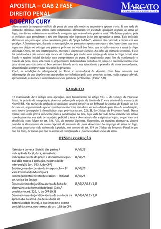 APOSTILA – OAB 2 FASE
DIREITO PENAL
ROGÉRIO CURY
olhou através de pequeno orifício da porta de uma sala onde se encontrava apenas o réu. Já em sede de
instrução criminal, nem vítima nem testemunhas afirmaram ter escutado qualquer disparo de arma de
fogo, mas foram uníssonas no sentido de assegurar que o assaltante portava uma. Não houve perícia, pois
os policiais que prenderam o réu em flagrante não lograram êxito em apreender a arma. Tais policiais
afirmaram em juízo que, após escutarem gritos de “pega ladrão!”, viram o réu correndo e foram em seu
encalço. Afirmaram que, durante a perseguição, os passantes apontavam para o réu, bem como que este
jogou um objeto no córrego que passava próximo ao local dos fatos, que acreditavam ser a arma de fogo
utilizada. O réu, em seu interrogatório, exerceu o direito ao silêncio. Ao cabo da instrução criminal, Tício
foi condenado a oito anos e seis meses de reclusão, por roubo com emprego de arma de fogo, tendo sido
fixado o regime inicial fechado para cumprimento de pena. O magistrado, para fins de condenação e
fixação da pena, levou em conta os depoimentos testemunhais colhidos em juízo e o reconhecimento feito
pela vítima em sede policial, bem como o fato de o réu ser reincidente e portador de maus antecedentes,
circunstâncias comprovadas no curso do processo.
Você, na condição de advogado(a) de Tício, é intimado(a) da decisão. Com base somente nas
informações de que dispõe e nas que podem ser inferidas pelo caso concreto acima, redija a peça cabível,
apresentando as razões e sustentando as teses jurídicas pertinentes. (Valor: 5,0)
GABARITO
O examinando deve redigir uma apelação, com fundamento no artigo 593, I, do Código de Processo
Penal. A petição de interposição deve ser endereçada ao juiz de direito da 1ª vara criminal da comarca de
Niterói/RJ. Nas razões de apelação o candidato deverá dirigir-se ao Tribunal de Justiça do Estado do Rio
de Janeiro, argumentando que o reconhecimento feito não deve ser considerado para fins de condenação,
pois houve desrespeito à formalidade legal prevista no art. 226, II, do Código de Processo Penal. Dessa
forma, inexistiria prova suficiente para a condenação do réu, haja vista ter sido feito somente um único
reconhecimento, em sede de inquérito policial e sem a observância das exigências legais, o que levaria à
absolvição com fulcro no art. 386, VII, do mesmo diploma. Outrossim, de maneira alternativa, deverá
postular o afastamento da causa especial de aumento de pena decorrente do emprego de arma de fogo,
pois esta deveria ter sido submetida à perícia, nos termos do art. 158 do Código de Processo Penal, o que
não foi feito, de modo que não há como ser comprovada a potencialidade lesiva da arma.
ITENS DE CORREÇÃO
Estrutura correta (divisão das partes /
indicação de local, data, assinatura)
0 / 0,25
Indicação correta do prazo e dispositivos legais
que dão ensejo à apelação, na petição de
interposição (art. 593, I, do CPP)
0 / 0,25
Endereçamento correto da interposição – 1ª
Vara Criminal do Município X
0 / 0,25
Endereçamento correto das razões – Tribunal
de Justiça do Estado
0 / 0,25
Desenvolvimento jurídico acerca da falta de
observância da formalidade legal (0,8) /
prevista no art. 226, II, do CPP (0,2)
0 / 0,2 / 0,8 / 1,0
Desenvolvimento jurídico acerca da ausência da
apreensão da arma (ou de ausência de
potencialidade lesiva), o que impede o exame
pericial da arma, nos termos do art. 158 do CPP.
0 / 0,4 / 0,6 / 1,0
 