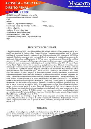 APOSTILA – OAB 2 FASE
DIREITO PENAL
ROGÉRIO CURY
(0,6) / Ninguém afirmou que a arma tenha
efetuado qualquer disparo (perícia indireta)
(0,4).
Pedido:
Absolvição + argumento + base legal
0 / 0,5
Pedidos (0,5 cada) – no mínimo 3 pedidos –
máximo 1,5 ponto:
- redução da pena + base legal
- mudança de regime + base legal
- nulidade da prova + base legal
- afastamento da agravante + argumento + base
legal
0 / 0,5 / 1,0 / 1,5
PEÇA PRÁTICO-PROFISSIONAL
2. Em 10 de janeiro de 2007, Eliete foi denunciada pelo Ministério Público pela prática do crime de furto
qualificado por abuso de confiança, haja vista ter alegado o Parquet que a denunciada havia se valido da
qualidade de empregada doméstica para subtrair, em 20 de dezembro de 2006, a quantia de R$ 50,00 de
seu patrão Cláudio, presidente da maior empresa do Brasil no segmento de venda de alimentos no varejo.
A denúncia foi recebida em 12 de janeiro de 2007, e, após a instrução criminal, foi proferida, em 10 de
dezembro de 2009, sentença penal julgando procedente a pretensão acusatória para condenar Eliete à pena
final de dois anos de reclusão, em razão da prática do crime previsto no artigo 155, §2º, inciso IV, do
Código Penal. Após a interposição de recurso de apelação exclusivo da defesa, o Tribunal de Justiça
entendeu por bem anular toda a instrução criminal, ante a ocorrência de cerceamento de defesa em razão
do indeferimento injustificado de uma pergunta formulada a uma testemunha. Novamente realizada a
instrução criminal, ficou comprovado que, à época dos fatos, Eliete havia sido contratada por Cláudio
havia uma semana e só tinha a obrigação de trabalhar às segundas, quartas e sextas-feiras, de modo que o
suposto fato criminoso teria ocorrido no terceiro dia de trabalho da doméstica. Ademais, foi juntada aos
autos a comprovação dos rendimentos da vítima, que giravam em torno de R$ 50.000,00 (cinquenta mil
reais) mensais. Após a apresentação de memoriais pelas partes, em 9 de fevereiro de 2011, foi proferida
nova sentença penal condenando Eliete à pena final de 2 (dois) anos e 6 (seis) meses de reclusão. Em suas
razões de decidir, assentou o magistrado que a ré possuía circunstâncias judiciais desfavoráveis, uma vez
que se reveste de enorme gravidade a prática de crimes em que se abusa da confiança depositada no
agente, motivo pelo qual a pena deveria ser distanciada do mínimo. Ao final, converteu a pena privativa
de liberdade em restritiva de direitos, consubstanciada na prestação de 8 (oito) horas semanais de serviços
comunitários, durante o período de 2 (dois) anos e 6 (seis) meses em instituição a ser definida pelo juízo
de execuções penais. Novamente não houve recurso do Ministério Público, e a sentença foi publicada no
Diário Eletrônico em 16 de fevereiro de 2011.
Com base somente nas informações de que dispõe e nas que podem ser inferidas pelo caso concreto
acima, redija, na qualidade de advogado de Eliete, com data para o último dia do prazo legal, o recurso
cabível à hipótese, invocando todas as questões de direito pertinentes, mesmo que em caráter eventual.
(Valor: 5,0)
GABARITO
O candidato deverá redigir uma apelação, com fundamento no artigo 593, I, do CPP, a ser endereçada ao
juiz de direito, com razões inclusas endereçadas ao Tribunal de Justiça. Nas razões recursais, o candidato
deverá argumentar que a segunda sentença violou a proibição à reformatio in pejus – configurando-se
 