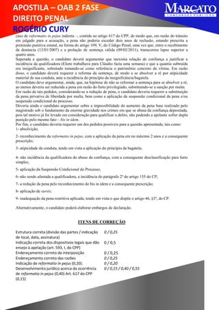 APOSTILA – OAB 2 FASE
DIREITO PENAL
ROGÉRIO CURY
caso de reformatio in pejus indireta –, contida no artigo 617 do CPP, de modo que, em razão do trânsito
em julgado para a acusação, a pena não poderia exceder dois anos de reclusão, estando prescrita a
pretensão punitiva estatal, na forma do artigo 109, V, do Código Penal, uma vez que, entre o recebimento
da denúncia (12/01/2007) e a prolação de sentença válida (09/02/2011), transcorreu lapso superior a
quatro anos.
Superada a questão, o candidato deverá argumentar que inexistia relação de confiança a justificar a
incidência da qualificadora (Eliete trabalhava para Cláudio fazia uma semana) e que a quantia subtraída
era insignificante, sobretudo tomando-se como referência o patrimônio concreto da vítima. Em razão
disso, o candidato deverá requerer a reforma da sentença, de modo a se absolver a ré por atipicidade
material de sua conduta, ante a incidência do princípio da insignificância/bagatela.
O candidato deve argumentar, ainda, que, na hipótese de não se reformar a sentença para se absolver a ré,
ao menos deveria ser reduzida a pena em razão do furto privilegiado, substituindo-se a sanção por multa.
Em razão de tais pedidos, considerando-se a redução de pena, o candidato deveria requerer a substituição
da pena privativa de liberdade por multa, bem como a aplicação da suspensão condicional da pena e/ou
suspensão condicional do processo.
Deveria ainda o candidato argumentar sobre a impossibilidade do aumento da pena base realizado pelo
magistrado sob o fundamento da enorme gravidade nos crimes em que se abusa da confiança depositada,
pois tal motivo já foi levado em consideração para qualificar o delito, não podendo a apelante sofrer dupla
punição pelo mesmo fato – bis in idem.
Por fim, o candidato deveria requerer um dos pedidos possíveis para a questão apresentada, tais como:
1- absolvição;
2- reconhecimento da reformatio in pejus, com a aplicação da pena em no máximo 2 anos e a consequente
prescrição;
3- atipicidade da conduta, tendo em vista a aplicação do princípio da bagatela;
4- não incidência da qualificadora do abuso da confiança, com a consequente desclassificação para furto
simples;
5- aplicação da Suspensão Condicional do Processo;
6- não sendo afastada a qualificadora, a incidência do parágrafo 2º do artigo 155 do CP;
7- a redução da pena pelo reconhecimento do bis in idem e a consequente prescrição;
8- aplicação de sursis;
9- inadequação da pena restritiva aplicada, tendo em vista o que dispõe o artigo 46, §3º, do CP.
Alternativamente, o candidato poderá elaborar embargos de declaração.
ITENS DE CORREÇÃO
Estrutura correta (divisão das partes / indicação
de local, data, assinatura)
0 / 0,25
Indicação correta dos dispositivos legais que dão
ensejo à apelação (art. 593, I, do CPP)
0 / 0,5
Endereçamento correto da interposição 0 / 0,25
Endereçamento correto das razões 0 / 0,25
Indicação de reformatio in pejus (0,20). 0 / 0,20
Desenvolvimento jurídico acerca da ocorrência
de reformatio in pejus (0,40) Art. 617 do CPP
(0,15)
0 / 0,15 / 0,40 / 0,55
 