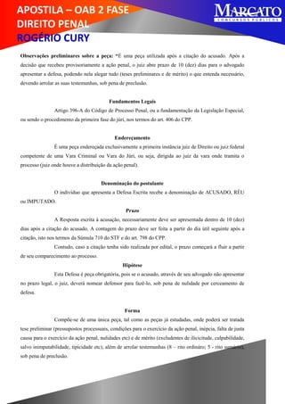 APOSTILA – OAB 2 FASE
DIREITO PENAL
ROGÉRIO CURY
Observações preliminares sobre a peça: “É uma peça utilizada após a citação do acusado. Após a
decisão que recebeu provisoriamente a ação penal, o juiz abre prazo de 10 (dez) dias para o advogado
apresentar a defesa, podendo nela alegar tudo (teses preliminares e de mérito) o que entenda necessário,
devendo arrolar as suas testemunhas, sob pena de preclusão.
Fundamentos Legais
Artigo 396-A do Código de Processo Penal, ou a fundamentação da Legislação Especial,
ou sendo o procedimento da primeira fase do júri, nos termos do art. 406 do CPP.
Endereçamento
É uma peça endereçada exclusivamente a primeira instância juiz de Direito ou juiz federal
competente de uma Vara Criminal ou Vara do Júri, ou seja, dirigida ao juiz da vara onde tramita o
processo (juiz onde houve a distribuição da ação penal).
Denominação do postulante
O indivíduo que apresenta a Defesa Escrita recebe a denominação de ACUSADO, RÉU
ou IMPUTADO.
Prazo
A Resposta escrita à acusação, necessariamente deve ser apresentada dentro de 10 (dez)
dias após a citação do acusado. A contagem do prazo deve ser feita a partir do dia útil seguinte após a
citação, isto nos termos da Súmula 710 do STF e do art. 798 do CPP.
Contudo, caso a citação tenha sido realizada por edital, o prazo começará a fluir a partir
de seu comparecimento ao processo.
Hipótese
Esta Defesa é peça obrigatória, pois se o acusado, através de seu advogado não apresentar
no prazo legal, o juiz, deverá nomear defensor para fazê-lo, sob pena de nulidade por cerceamento de
defesa.
Forma
Compõe-se de uma única peça, tal como as peças já estudadas, onde poderá ser tratada
tese preliminar (pressupostos processuais, condições para o exercício da ação penal, inépcia, falta de justa
causa para o exercício da ação penal, nulidades etc) e de mérito (excludentes de ilicicitude, culpabilidade,
salvo inimputabilidade, tipicidade etc), além de arrolar testemunhas (8 – rito ordináro; 5 - rito sumário),
sob pena de preclusão.
 