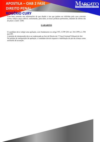 APOSTILA – OAB 2 FASE
DIREITO PENAL
ROGÉRIO CURY
Com base somente nas informações de que dispõe e nas que podem ser inferidas pelo caso concreto
acima, redija a peça cabível, sustentando, para tanto, as teses jurídicas pertinentes, datando do último dia
do prazo. (valor: 5,00)
GABARITO
O candidato deve redigir uma apelação, com fundamento no artigo 593, I CPP (OU art. 416 CPP) c/c 598
do CPP.
A petição de interposição deve ser endereçada ao Juiz de Direito da 1ª Vara Criminal/Tribunal do Júri.
Na petição de interposição da apelação, o candidato deverá requerer a habilitação do pai da criança como
assistente de acusação.
 