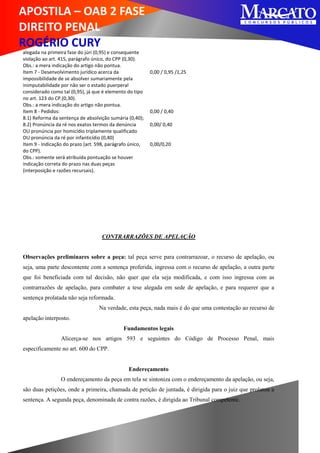 APOSTILA – OAB 2 FASE
DIREITO PENAL
ROGÉRIO CURY
alegada na primeira fase do júri (0,95) e consequente
violação ao art. 415, parágrafo único, do CPP (0,30).
Obs.: a mera indicação do artigo não pontua.
Item 7 - Desenvolvimento jurídico acerca da
impossibilidade de se absolver sumariamente pela
inimputabilidade por não ser o estado puerperal
considerado como tal (0,95), já que é elemento do tipo
no art. 123 do CP.(0,30).
Obs.: a mera indicação do artigo não pontua.
0,00 / 0,95 /1,25
Item 8 - Pedidos:
8.1) Reforma da sentença de absolvição sumária (0,40);
0,00 / 0,40
8.2) Pronúncia da ré nos exatos termos da denúncia
OU pronúncia por homicídio triplamente qualificado
OU pronúncia da ré por infanticídio (0,40)
0,00/ 0,40
Item 9 - Indicação do prazo (art. 598, parágrafo único,
do CPP).
Obs.: somente será atribuída pontuação se houver
indicação correta do prazo nas duas peças
(interposição e razões recursais).
0,00/0,20
CONTRARRAZÕES DE APELAÇÃO
Observações preliminares sobre a peça: tal peça serve para contrarrazoar, o recurso de apelação, ou
seja, uma parte descontente com a sentença proferida, ingressa com o recurso de apelação, a outra parte
que foi beneficiada com tal decisão, não quer que ela seja modificada, e com isso ingressa com as
contrarrazões de apelação, para combater a tese alegada em sede de apelação, e para requerer que a
sentença prolatada não seja reformada.
Na verdade, esta peça, nada mais é do que uma contestação ao recurso de
apelação interposto.
Fundamentos legais
Alicerça-se nos artigos 593 e seguintes do Código de Processo Penal, mais
especificamente no art. 600 do CPP.
Endereçamento
O endereçamento da peça em tela se sintoniza com o endereçamento da apelação, ou seja,
são duas petições, onde a primeira, chamada de petição de juntada, é dirigida para o juiz que prolatou a
sentença. A segunda peça, denominada de contra razões, é dirigida ao Tribunal competente.
 