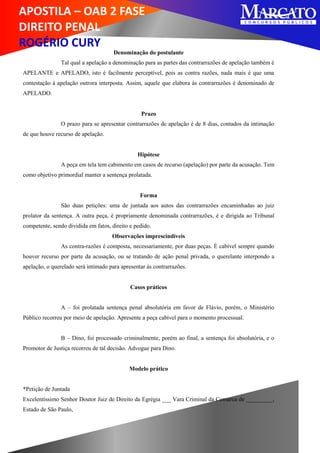 APOSTILA – OAB 2 FASE
DIREITO PENAL
ROGÉRIO CURY
Denominação do postulante
Tal qual a apelação a denominação para as partes das contrarrazões de apelação também é
APELANTE e APELADO, isto é facilmente perceptível, pois as contra razões, nada mais é que uma
contestação à apelação outrora interposta. Assim, aquele que elabora às contrarrazões é denominado de
APELADO.
Prazo
O prazo para se apresentar contrarrazões de apelação é de 8 dias, contados da intimação
de que houve recurso de apelação.
Hipótese
A peça em tela tem cabimento em casos de recurso (apelação) por parte da acusação. Tem
como objetivo primordial manter a sentença prolatada.
Forma
São duas petições: uma de juntada aos autos das contrarrazões encaminhadas ao juiz
prolator da sentença. A outra peça, é propriamente denominada contrarrazões, é e dirigida ao Tribunal
competente, sendo dividida em fatos, direito e pedido.
Observações imprescindíveis
As contra-razões é composta, necessariamente, por duas peças. É cabível sempre quando
houver recurso por parte da acusação, ou se tratando de ação penal privada, o querelante interpondo a
apelação, o querelado será intimado para apresentar às contrarrazões.
Casos práticos
A – foi prolatada sentença penal absolutória em favor de Flávio, porém, o Ministério
Público recorreu por meio de apelação. Apresente a peça cabível para o momento processual.
B – Dino, foi processado criminalmente, porém ao final, a sentença foi absolutória, e o
Promotor de Justiça recorreu de tal decisão. Advogue para Dino.
Modelo prático
*Petição de Juntada
Excelentíssimo Senhor Doutor Juiz de Direito da Egrégia ___ Vara Criminal da Comarca de _________,
Estado de São Paulo,
 