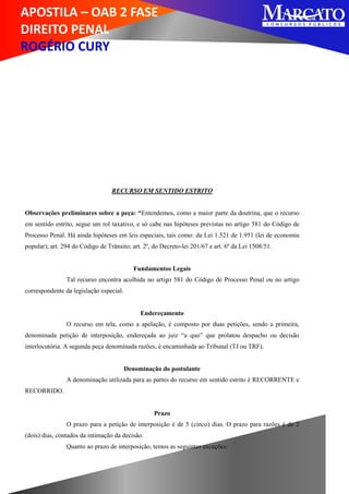 APOSTILA – OAB 2 FASE
DIREITO PENAL
ROGÉRIO CURY
RECURSO EM SENTIDO ESTRITO
Observações preliminares sobre a peça: “Entendemos, como a maior parte da doutrina, que o recurso
em sentido estrito, segue um rol taxativo, e só cabe nas hipóteses previstas no artigo 581 do Código de
Processo Penal. Há ainda hipóteses em leis especiais, tais como: da Lei 1.521 de 1.951 (lei de economia
popular); art. 294 do Código de Trânsito; art. 2º, do Decreto-lei 201/67 e art. 6º da Lei 1508/51.
Fundamentos Legais
Tal recurso encontra acolhida no artigo 581 do Código de Processo Penal ou no artigo
correspondente da legislação especial.
Endereçamento
O recurso em tela, como a apelação, é composto por duas petições, sendo a primeira,
denominada petição de interposição, endereçada ao juiz “a quo” que prolatou despacho ou decisão
interlocutória. A segunda peça denominada razões, é encaminhada ao Tribunal (TJ ou TRF).
Denominação do postulante
A denominação utilizada para as partes do recurso em sentido estrito é RECORRENTE e
RECORRIDO.
Prazo
O prazo para a petição de interposição é de 5 (cinco) dias. O prazo para razões é de 2
(dois) dias, contados da intimação da decisão.
Quanto ao prazo de interposição, temos as seguintes exceções:
 