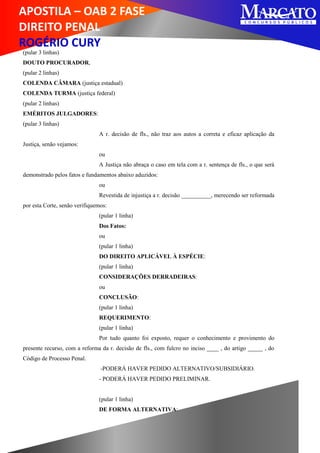 APOSTILA – OAB 2 FASE
DIREITO PENAL
ROGÉRIO CURY
(pular 3 linhas)
DOUTO PROCURADOR,
(pular 2 linhas)
COLENDA CÂMARA (justiça estadual)
COLENDA TURMA (justiça federal)
(pular 2 linhas)
EMÉRITOS JULGADORES:
(pular 3 linhas)
A r. decisão de fls., não traz aos autos a correta e eficaz aplicação da
Justiça, senão vejamos:
ou
A Justiça não abraça o caso em tela com a r. sentença de fls., o que será
demonstrado pelos fatos e fundamentos abaixo aduzidos:
ou
Revestida de injustiça a r. decisão __________, merecendo ser reformada
por esta Corte, senão verifiquemos:
(pular 1 linha)
Dos Fatos:
ou
(pular 1 linha)
DO DIREITO APLICÁVEL À ESPÉCIE:
(pular 1 linha)
CONSIDERAÇÕES DERRADEIRAS:
ou
CONCLUSÃO:
(pular 1 linha)
REQUERIMENTO:
(pular 1 linha)
Por tudo quanto foi exposto, requer o conhecimento e provimento do
presente recurso, com a reforma da r. decisão de fls., com fulcro no inciso ____ , do artigo _____ , do
Código de Processo Penal.
-PODERÁ HAVER PEDIDO ALTERNATIVO/SUBSIDIÁRIO.
- PODERÁ HAVER PEDIDO PRELIMINAR.
(pular 1 linha)
DE FORMA ALTERNATIVA:
 