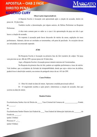 APOSTILA – OAB 2 FASE
DIREITO PENAL
ROGÉRIO CURY
Observações imprescindíveis
A Reposta Escrita à Acusação será apresentada após a citação do acusado, dentro do
prazo de 10 (dez) dias.
Também recebe a denominação, por alguns autores, de Defesa Preliminar ou Resposta
Preliminar.
A dica mais comum para se saber se o caso é de apresentação da peça em tela é que
houve a citação do acusado.
Na resposta à acusação pode haver discussão do mérito da causa, argüições de teses
preliminares. Ademais, devem ser arroladas as testemunhas, sob pena de preclusão. As exceções devem
ser articuladas em arrazoado separado.
JÚRI
Há Resposta Escrita à Acusação na primeira fase do Júri (sumário de culpa). Tal peça
vem prevista no art. 406 do CPP e possui prazo de 10 (dez) dias.
Aqui, a Resposta Escrita à Acusação possui número máximo de 8 testemunhas.
Na Resposta da primeira fase do Júri, podem ser argüidas preliminares e teses de mérito.
Vale lembrar, que a excludente de ilicitude da inimputabilidade, desde que seja a única tese da defesa,
poderá levar à absolvição sumária, nos termos do parágrafo único do art. 415 do CPP.
Casos Práticos
A – Dino foi citado na data de ontem. Apresente a medida processual cabível.
B – O magistrado recebeu a ação penal e determinou a citação do acusado, fato que
ocorreu na data de ontem.
Modelo Prático
Excelentíssimo Senhor Juiz de Direito da _____ Vara Criminal da Comarca de ______________, Estado
de _______.
ou
Excelentíssimo Senhor Doutor Juiz Federal da ____ Vara Federal da Subsecção Judiciária de _______, do
Estado de _______,
(pular 2 linhas)
Processo nº __/__
(pular 8 linhas)
 