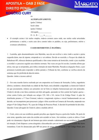 APOSTILA – OAB 2 FASE
DIREITO PENAL
ROGÉRIO CURY
ou
ALTERNATIVAMENTE:
(pular 2 linhas)
local e data
(pular 2 linhas)
Advogado______________
O . A . B . / ____ n._______
 O exemplo acima é de razões simples, todavia existem casos onde, nas razões serão articuladas
preliminares e mérito, e neste caso deve constar todos os pedidos, ou seja, preliminares, mérito e
eventuais subsidiárias.
CASOS REFERENTES À MATÉRIA:
1 – Luminha, após desentendimento com Martinha, saca de um revólver e atira vindo a acertar a perna
esquerda desta, mas de repente, arrepende-se e vai embora. Devido ao ocorrido, o Parquet da cidade de
Bebedouro-SP, ofereceu denúncia qualificando o fato como tentativa de homicídio, tendo o juiz recebido
a exordial e o processo seguido seus trâmites normais. Nas vezes em que foi ouvido, Luminha afirma que
atirou, mas que se arrependeu, pois tinha a intenção de matar Martinha. Passada as alegações finais, o juiz
pronuncia Luminha para responder o delito perante o Tribunal do Júri, conforme se verifica através da
sentença que foi proferida da data de ontem.
Questão: Adote o recurso cabível.
2 – Em uma reunião festiva realizada por um empresário na Comarca de Sorocaba, Carlos, engenheiro
elétrico, residente e domiciliado na cidade de São Paulo, teria ofendido a dignidade e a honra de Clodovil
eis que jocosamente, relatava aos presentes em tal festa as relações homossexuais por este praticadas.
Clodovil, devido a tais fatos contratou um belo advogado, ajuizando no foro central da Capital, queixa –
crime contra Carlos, por infração aos artigos 139, 140 e 141, inciso II do Código Penal. A ação foi
distribuída perante a 1ª Vara Criminal, todavia o magistrado rejeitou a inicial fundamentando em sua
decisão, ser incompetente para processar e julgar o feito ocorrido na Comarca de Sorocaba, amparado nos
artigos 6º do Código Penal e 70, caput do Código de Processo Penal. A decisão foi prolatada há dois dias.
Questão: Como advogado de Clodovil, adote a medida cabível.
3 – Conti, estava em sua residência quando percebeu que alguém forçava a porta dos fundos. De porte de
uma arma, aguardou num canto da cozinha sem acender as luzes. Ato contínuo, a porta se abriu e Conti
pode ver claramente a figura de um homem que estava armado e adentrando em sua residência. Diante de
tal situação, Conti disparou a arma atingindo o desconhecido com um tiro certeiro, provocando-lhe morte
instantânea. Conti foi denunciado pelo MP nas penas do artigo 121, parágrafo 1º do Código Penal, pois
 