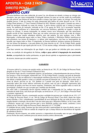 APOSTILA – OAB 2 FASE
DIREITO PENAL
ROGÉRIO CURY
conversa telefônica com uma conhecida, de nome Lia, ela afirmara ter atirado a criança ao córrego, por
desespero, mas que estava arrependida. O delegado intimou Lia para ser ouvida, tendo ela confirmado,
em sede policial, que Helena de fato havia atirado a criança, logo após o parto, no córrego. Em razão das
aludidas provas, a mãe da criança foi então denunciada pela prática do crime descrito no art. 123 do
Código Penal perante a 1ª Vara Criminal (Tribunal do Júri). Durante a ação penal, é juntado aos autos o
laudo de necropsia realizada no corpo da criança. A prova técnica concluiu que a criança já nascera
morta. Na audiência de instrução, realizada no dia 12 de agosto de 2010, Lia é novamente inquirida,
ocasião em que confirmou ter a denunciada, em conversa telefônica, admitido ter jogado o corpo da
criança no córrego. A mesma testemunha, no entanto, trouxe nova informação, que não mencionara
quando ouvida na fase inquisitorial. Disse que, em outras conversas que tivera com a mãe da criança,
Helena contara que tomara substância abortiva, pois não poderia, de jeito nenhum, criar o filho.
Interrogada, a denunciada negou todos os fatos. Finda a instrução, o Ministério Público manifestou-se
pela pronúncia, nos termos da denúncia, e a defesa, pela impronúncia, com base no interrogatório da
acusada, que negara todos os fatos. O magistrado, na mesma audiência, prolatou sentença de pronúncia,
não nos termos da denúncia, e sim pela prática do crime descrito no art. 124 do Código Penal, punido
menos severamente do que aquele previsto no art. 123 do mesmo código, intimando as partes no referido
ato.
Com base somente nas informações de que dispõe e nas que podem ser inferidas pelo caso concreto
acima, na condição de advogado(a) de Helena, redija a peça cabível à impugnação da mencionada
decisão, acompanhada das razões pertinentes, as quais devem apontar os argumentos para o provimento
do recurso, mesmo que em caráter sucessivo.
GABARITO
O recurso cabível é o recurso em sentido estrito, na forma do art. 581, IV, do Código de Processo Penal,
dirigido ao Juiz da 1ª Vara Criminal (Tribunal do Júri).
Em primeiro lugar, deverá o examinando requerer, em preliminar, o desentranhamento das provas ilícitas.
Isso porque o crime investigado, infanticídio (art. 123 do Código Penal), é punido com pena de detenção.
Em razão disso, não era admissível a interceptação telefônica prevista na Lei 9.296/96, pois a lei em tela
não admite a medida quando o crime só é punido com pena de detenção (art. 2º, III). É de ressaltar que o
crime de aborto, previsto no art. 124, também só é punido com pena de detenção. Além disso, o
enunciado indica não existir indícios suficientes de autoria, uma vez que o delegado representou pela
decretação da quebra com base em meras suspeitas. Finalmente, não foram esgotados todos os meios de
investigação, condição sine qua non para que a medida seja decretada.
Por outro lado, o examinando deverá registrar também que o testemunho de Lia, embora seja prova
realizada de modo lícito, será ilícito por derivação, na forma do art. 157, § 1º, do Código e Processo Penal
e, portanto, imprestável.
Ainda em preliminar, deverá o examinando suscitar a nulidade do processo por violação do art. 411, § 3º
do Código de Processo Penal, c/c art. 384 do Código de Processo Penal. Com efeito, diante das regras
acima referidas, o Juiz, vislumbrando a possibilidade de nova definição do fato em razão de prova nova,
surgida durante a instrução, deverá abrir vista dos autos para que o Ministério Público, se for o caso, adite
a denúncia, mesmo que a pena prevista para a nova definição jurídica seja menor, conforme a nova
redação do art. 384 do Código de Processo Penal, dada pela Lei 11.719/2008.
O candidato deverá, ainda, sustentar que não restou provada a materialidade do crime de aborto, uma vez
que nenhuma perícia foi feita no sentido de comprovar que a criança faleceu em decorrência da ingestão
de substância abortiva.
Finalmente, deveria requerer, em caráter sucessivo, a impronúncia da acusada, uma vez que, retiradas as
provas ilícitas dos autos, nenhuma prova de autoria existiria contra a denunciada.
ITENS DE CORREÇÃO
 