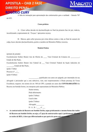 APOSTILA – OAB 2 FASE
DIREITO PENAL
ROGÉRIO CURY
A falta de intimação para apresentação das contrarrazões gera a nulidade – Súmula 707
do STF.
Casos práticos
A – César sofreu decisão de desclassificação no final da primeira fase do juri, todavia,
inconformado o representante do “Parquet” apresentou recurso.
B – Marcos, após sofrer processo por crime doloso contra a vida, ao final do sumario de
culpa, houve decisão desclassificatória, porém o membro do Ministério Público recorreu.
Modelo Prático
(petição de juntada)
Excelentíssimo Senhor Doutor Juiz de Direito da ____ Vara Criminal da Comarca de __________,
Estado de São Paulo,
Excelentíssimo Senhor Doutor Juiz Federal da ___ Vara Criminal Federal da Seção Judiciária de
________, Estado de São Paulo,
(pular 1 linha)
Processo nº __/__
(pular 8 linhas)
___________, qualificados nos autos em epígrafe, por intermédio de seu
advogado e procurador que a esta subscreve, vem, mui respeitosamente à Douta presença de Vossa
Excelência, requerer, nos termos do art. 588 do CPP, a juntada aos autos das CONTRARRAZÕES do
Recurso em Sentido Estrito, ora interposto pelo representante do Ministério Público.
Nestes termos,
Pede deferimento.
(pular 2 linhas)
Local e data
(pular 2 linhas)
Advogado _________
O . A . B. / ____ nº ___
 As contrarrazões de Recurso em Sentido Estrito, segue praticamente a mesma forma das razões
de Recurso em Sentido Estrito, ou seja, a 2ª peça de contrarrazões aqui, é praticamente idêntica
as razões de RES, é claro que diferenciando-se por parte de quem está recorrendo.
 