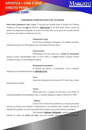 APOSTILA – OAB 2 FASE
DIREITO PENAL
ROGÉRIO CURY
EMBARGOS INFRINGENTES E DE NULIDADE
Observações preliminares sobre a peça: "É uma peça que utilizada diante de decisões dos Tribunais
(Câmaras ou Turmas), que não são unânimes e desfavoráveis ao réu. Deste modo, caberá o recurso em
questão, dos julgamentos de apelação, de recurso em sentido estrito ou de agravo em execução (maioria
da doutrina), não unânimes e desfavoráveis ao réu.
Fundamentos Legais
Os dois tipos de embargos (infringentes e de nulidade) encontram
embasamento legal no art. 609, parágrafo único, do Código de Processo Penal.
Endereçamento
Diferentemente de outras peças tem a petição de interposição
dirigida ao relator, (desembargador relator, do TJ ou TRF), e as razões dirigidas ao próprio Tribunal
(Tribunal de Justiça ou Tribunal Regional Federal).
Denominação do postulante
O indivíduo que ingressa - via procurador - com os embargos
infringentes ou de nulidade denomina-se EMBARGANTE.
Prazo
O prazo de interposição deste recurso é de 10 ( dez ) dias, a contar
da publicação do acórdão.
Formas
Determinada peça é composta por duas peças, uma petição de
interposição dirigida ao Desembargador relator, e as Razões dirigidas ao Egrégio Tribunal (TJ ou TRF).
Hipótese
Como já dito em observações preliminares, é uma peça processual
utilizada das decisões não unânimes e desfavoráveis ao réu proferidas pelos Tribunais, advindas de
julgamentos de apelação, de recurso em sentido estrito ou agravo em execução (doutrina majoritária)
Será interposto Embargos Infringentes, quando a questão a ser
debatida for relativa ao mérito da causa, como por exemplo, diminuição da pena, absolvição,
 