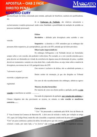 APOSTILA – OAB 2 FASE
DIREITO PENAL
ROGÉRIO CURY
desclassificação da forma consumada para tentada, aplicação de benefícios, ausência de qualificadoras,
etc.
Já os Embargos de Nulidade, são relativos unicamente e
exclusivamente à matéria processual, tendo como finalidade a possibilidade de anulação do acórdão ou
processo (nulidade processual).
Efeitos
Devolutivo - definido pela divergência entre acórdão e voto
vencido.
Suspensivo - a doutrina e o STF entendem que os embargos não
possuem efeito suspensivo, já a jurisprudência, que não a do STF, entende que tal efeito prevalece.
Observações imprescindíveis:
Os embargos Infringentes e de Nulidade devem ser formulados
sempre sobre o voto vencido, não podendo ir além deste. Por exemplo, se o voto vencido entendeu que a
pena deveria ser diminuída em virtude da ocorrência de alguma causa de diminuição de pena, o pedido
deverá ser exatamente e somente em cima deste fato, e nada além disso, ou seja, tratar sobre a matéria de
divergência, nos termos do art. 610, parágrafo único do CPP.
Este recurso é exclusivo da defesa, não se admitindo portanto, a
"reformatio in pejus".
Detém caráter de retratação, já que são dirigidos ao Tribunal
recorrido, e julgados por este.
Em caso de não reconhecimento dos embargos, admite-se agravo
regimental.
Macetes, brechas fornecidas:
Por maioria de votos seu cliente perdeu a apelação, porém, o voto
vencido se manifestou no sentido ................
Em razão do julgamento da apelação, por votação não unânime, a
Câmara Julgadora não deu provimento ao recurso, no entanto, o voto vencido se manifestou
contrário....... .
Casos práticos
" Ciro " foi processado e condenado pelo M.M. Juiz de Direito da
2º Vara Criminal da Comarca de Barreiras-PI, à dois anos de reclusão e multa, por violação ao artigo
155, caput, do Código Penal, tendo-lhe sido concedido a suspensão condicional da pena pelo tempo legal.
"Ciro" em juízo confessou a prática do delito, havendo prova que não ostenta qualquer outro antecedente
criminal e tendo, por outro lado, a "res furtiva" sido avaliada em R$ 10,00. A respeitável sentença
 
