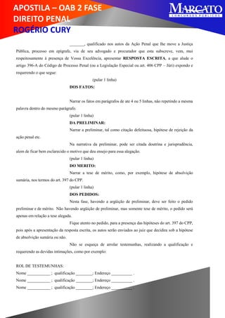 APOSTILA – OAB 2 FASE
DIREITO PENAL
ROGÉRIO CURY
_______, qualificado nos autos da Ação Penal que lhe move a Justiça
Pública, processo em epígrafe, via de seu advogado e procurador que esta subscreve, vem, mui
respeitosamente à presença de Vossa Excelência, apresentar RESPOSTA ESCRITA, a que alude o
artigo 396-A do Código de Processo Penal (ou a Legislação Especial ou art. 406 CPP – Júri) expondo e
requerendo o que segue:
(pular 1 linha)
DOS FATOS:
Narrar os fatos em parágrafos de ate 4 ou 5 linhas, não repetindo a mesma
palavra dentro do mesmo parágrafo.
(pular 1 linha)
DA PRELIMINAR:
Narrar a preliminar, tal como citação defeituosa, hipótese de rejeição da
ação penal etc.
Na narrativa da preliminar, pode ser citada doutrina e jurisprudência,
alem de ficar bem esclarecido o motivo que deu ensejo para essa alegação.
(pular 1 linha)
DO MERITO:
Narrar a tese de mérito, como, por exemplo, hipótese de absolvição
sumária, nos termos do art. 397 do CPP.
(pular 1 linha)
DOS PEDIDOS:
Nesta fase, havendo a argüição de preliminar, deve ser feito o pedido
preliminar e de mérito. Não havendo argüição de preliminar, mas somente tese de mérito, o pedido será
apenas em relação a tese alegada.
Fique atento no pedido, para a presença das hipóteses do art. 397 do CPP,
pois após a apresentação da resposta escrita, os autos serão enviados ao juiz que decidira sob a hipótese
de absolvição sumária ou não.
Não se esqueça de arrolar testemunhas, realizando a qualificação e
requerendo as devidas intimações, como por exemplo:
ROL DE TESTEMUNHAS:
Nome ___________ ; qualificação ________; Endereço __________ .
Nome ___________ ; qualificação ________; Endereço __________ .
Nome ___________ ; qualificação ________; Endereço __________ .
 