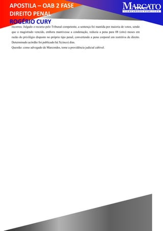 APOSTILA – OAB 2 FASE
DIREITO PENAL
ROGÉRIO CURY
recorreu. Julgado o recurso pelo Tribunal competente, a sentença foi mantida por maioria de votos, sendo
que o magistrado vencido, embora mantivesse a condenação, reduzia a pena para 08 (oito) meses em
razão do privilégio disposto no próprio tipo penal, convertendo a pena corporal em restritiva de direito.
Determinado acórdão foi publicado há 5(cinco) dias.
Questão: como advogado de Marcondes, tome a providência judicial cabível.
 